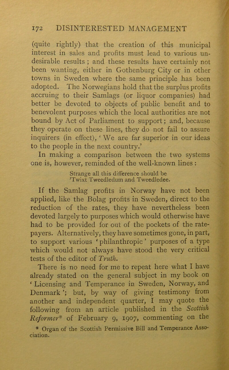 (quite rightly) that the creation of this municipal interest in sales and profits must lead to various un- desirable results ; and these results have certainly not been wanting, either in Gothenburg City or in other towns in Sweden where the same principle has been adopted. The Norwegians hold that the surplus profits accruing to their Samlags (or liquor companies) had better be devoted to objects of public benefit and to benevolent purposes which the local authorities are not bound by Act of Parliament to support; and, because they operate on these lines, they do not fail to assure inquirers (in effect), ‘ We are far superior in our ideas to the people in the next country.’ In making a comparison between the two systems one is, however, reminded of the well-known lines : Strange all this difference should be ;Twixt Tweedledum and Tweedledee. If the Samlag profits in Norway have not been applied, like the Bolag profits in Sweden, direct to the reduction of the rates, they have nevertheless been devoted largely to purposes which would otherwise have had to be provided for out of the pockets of the rate- payers. Alternatively, they have sometimes gone, in part, to support various 1 philanthropic ’ purposes of a type which would not always have stood the very critical tests of the editor of Truth. There is no need for me to repeat here what I have already stated on the general subject in my book on ‘ Licensing and Temperance in Sweden, Norway, and Denmark but, by way of giving testimony from another and independent quarter, I may quote the following from an article published in the Scottish Reformer* of February 9, 1907, commenting on the * Organ of the Scottish Permissive Bill and Temperance Asso- ciation.