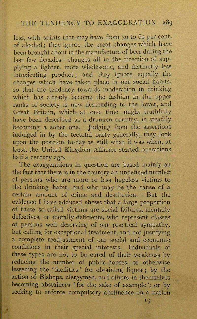 less, with spirits that may have from 30 to 60 per cent, of alcohol; they ignore the great changes which have been brought about in the manufacture of beer during the last few decades—changes all in the direction of sup- plying a lighter, more wholesome, and distinctly less intoxicating product; and they ignore equally the changes which have taken place in our social habits, so that the tendency towards moderation in drinking which has already become the fashion in the upper ranks of society is now descending to the lower, and Great Britain, which at one time might truthfully have been described as a drunken country, is steadily becoming a sober one. Judging from the assertions indulged in by the teetotal party generally, they look upon the position to-day as still what it was when, at least, the United Kingdom Alliance started operations half a century ago. The exaggerations in question are based mainly on the fact that there is in the country an undefined number of persons who are more or less hopeless victims to the drinking habit, and who may be the cause of a certain amount of crime and destitution. But the evidence I have adduced shows that a large proportion of these so-called victims are social failures, mentally defectives, or morally deficients, who represent classes of persons well deserving of our practical sympathy, but calling for exceptional treatment, and not justifying a complete readjustment of our social and economic conditions in their special interests. Individuals of these types are not to be cured of their weakness by reducing the number of public-houses, or otherwise lessening the ‘ facilities ’ for obtaining liquor; by the action of Bishops, clergymen, and others in themselves becoming abstainers * for the sake of example or by seeking to enforce compulsory abstinence on a nation 19