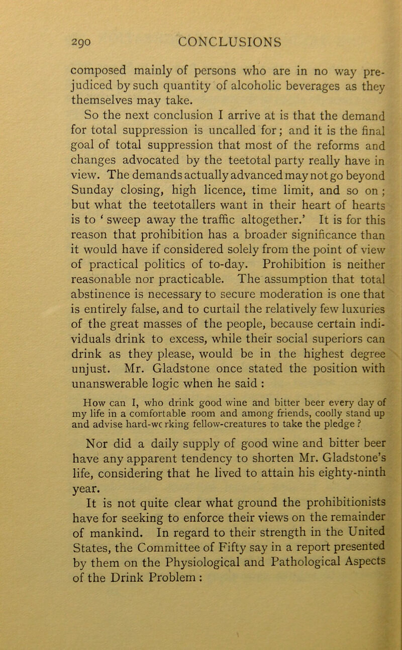 composed mainly of persons who are in no way pre- judiced by such quantity of alcoholic beverages as they themselves may take. So the next conclusion I arrive at is that the demand for total suppression is uncalled for; and it is the final goal of total suppression that most of the reforms and changes advocated by the teetotal party really have in view. The demands actually advanced may not go beyond Sunday closing, high licence, time limit, and so on ; but what the teetotallers want in their heart of hearts is to ‘ sweep away the traffic altogether.’ It is for this reason that prohibition has a broader significance than it would have if considered solely from the point of view of practical politics of to-day. Prohibition is neither reasonable nor practicable. The assumption that total abstinence is necessary to secure moderation is one that is entirely false, and to curtail the relatively few luxuries of the great masses of the people, because certain indi- viduals drink to excess, while their social superiors can drink as they please, would be in the highest degree unjust. Mr. Gladstone once stated the position with unanswerable logic when he said : How can I, who drink good wine and bitter beer every day of my life in a comfortable room and among friends, coolly stand up and advise hard-wc rking fellow-creatures to take the pledge ? Nor did a daily supply of good wine and bitter beer have any apparent tendency to shorten Mr. Gladstone’s life, considering that he lived to attain his eighty-ninth year. It is not quite clear what ground the prohibitionists have for seeking to enforce their views on the remainder of mankind. In regard to their strength in the United States, the Committee of Fifty say in a report presented by them on the Physiological and Pathological Aspects of the Drink Problem :