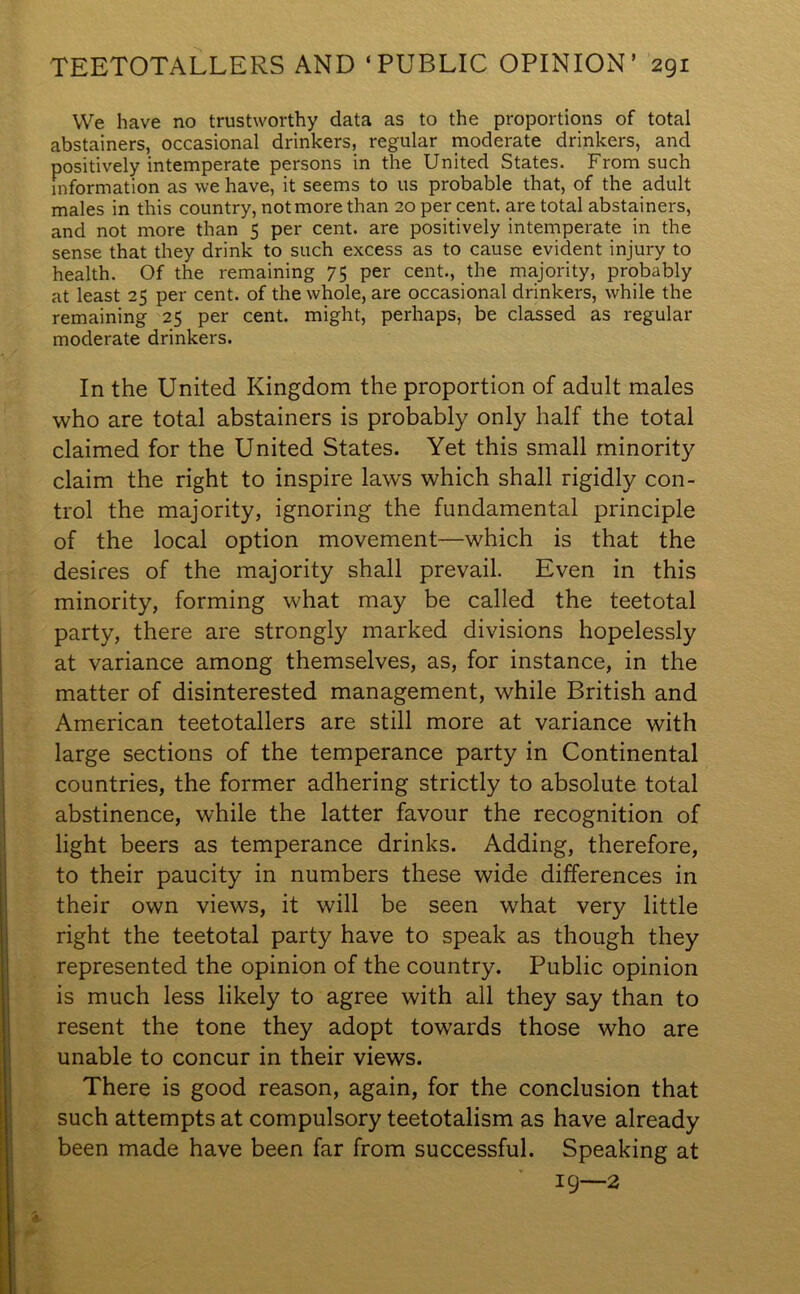 We have no trustworthy data as to the proportions of total abstainers, occasional drinkers, regular moderate drinkers, and positively intemperate persons in the United States. From such information as we have, it seems to us probable that, of the adult males in this country, not more than 20 per cent, are total abstainers, and not more than 5 per cent, are positively intemperate in the sense that they drink to such excess as to cause evident injury to health. Of the remaining 75 per cent., the majority, probably at least 25 per cent, of the whole, are occasional drinkers, while the remaining 25 per cent, might, perhaps, be classed as regular moderate drinkers. In the United Kingdom the proportion of adult males who are total abstainers is probably only half the total claimed for the United States. Yet this small minority claim the right to inspire laws which shall rigidly con- trol the majority, ignoring the fundamental principle of the local option movement—which is that the desires of the majority shall prevail. Even in this minority, forming what may be called the teetotal party, there are strongly marked divisions hopelessly at variance among themselves, as, for instance, in the matter of disinterested management, while British and American teetotallers are still more at variance with large sections of the temperance party in Continental countries, the former adhering strictly to absolute total abstinence, while the latter favour the recognition of light beers as temperance drinks. Adding, therefore, to their paucity in numbers these wide differences in their own views, it will be seen what very little right the teetotal party have to speak as though they represented the opinion of the country. Public opinion is much less likely to agree with all they say than to resent the tone they adopt towards those who are unable to concur in their views. There is good reason, again, for the conclusion that such attempts at compulsory teetotalism as have already been made have been far from successful. Speaking at 19—2