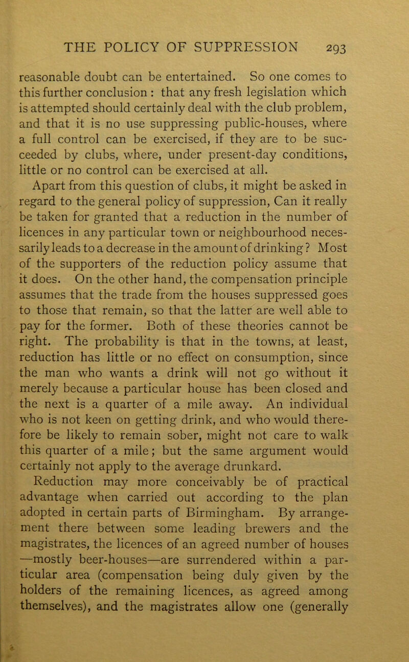 reasonable doubt can be entertained. So one comes to this further conclusion : that any fresh legislation which is attempted should certainly deal with the club problem, and that it is no use suppressing public-houses, where a full control can be exercised, if they are to be suc- ceeded by clubs, where, under present-day conditions, little or no control can be exercised at all. Apart from this question of clubs, it might be asked in regard to the general policy of suppression, Can it really be taken for granted that a reduction in the number of licences in any particular town or neighbourhood neces- sarily leads to a decrease in the amount of drinking ? Most of the supporters of the reduction policy assume that it does. On the other hand, the compensation principle assumes that the trade from the houses suppressed goes to those that remain, so that the latter are well able to pay for the former. Both of these theories cannot be right. The probability is that in the towns, at least, reduction has little or no effect on consumption, since the man who wants a drink will not go without it merely because a particular house has been closed and the next is a quarter of a mile away. An individual who is not keen on getting drink, and who would there- fore be likely to remain sober, might not care to walk this quarter of a mile; but the same argument would certainly not apply to the average drunkard. Reduction may more conceivably be of practical advantage when carried out according to the plan adopted in certain parts of Birmingham. By arrange- ment there between some leading brewers and the magistrates, the licences of an agreed number of houses —mostly beer-houses—are surrendered within a par- ticular area (compensation being duly given by the holders of the remaining licences, as agreed among themselves), and the magistrates allow one (generally