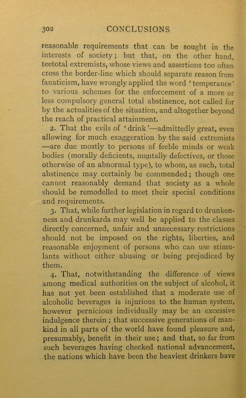 reasonable requirements that can be sought in the interests of society; but that, on the other hand, teetotal extremists, whose views and assertions too often cross the border-line which should separate reason from fanaticism, have wrongly applied the word ‘ temperance’ to various schemes for the enforcement of a more or less compulsory general total abstinence, not called for by the actualities of the situation, and altogether beyond the reach of practical attainment. 2. That the evils of * drink ’—admittedly great, even allowing for much exaggeration by the said extremists —are due mostly to persons of feeble minds or weak bodies (morally deficients, mentally defectives, or those otherwise of an abnormal type), to whom, as such, total abstinence may certainly be commended; though one cannot reasonably demand that society as a whole should be remodelled to meet their special conditions and requirements. 3. That, while further legislation in regard to drunken- ness and drunkards may well be applied to the classes directly concerned, unfair and unnecessary restrictions should not be imposed on the rights, liberties, and reasonable enjoyment of persons who can use stimu- lants without either abusing or being prejudiced by them. 4. That, notwithstanding the difference of views among medical authorities on the subject of alcohol, it has not yet been established that a moderate use of alcoholic beverages is injurious to the human system, however pernicious individually may be an excessive indulgence therein ; that successive generations of man- kind in all parts of the world have found pleasure and, presumably, benefit in their use; and that, so far from such beverages having checked national advancement, the nations which have been the heaviest drinkers have