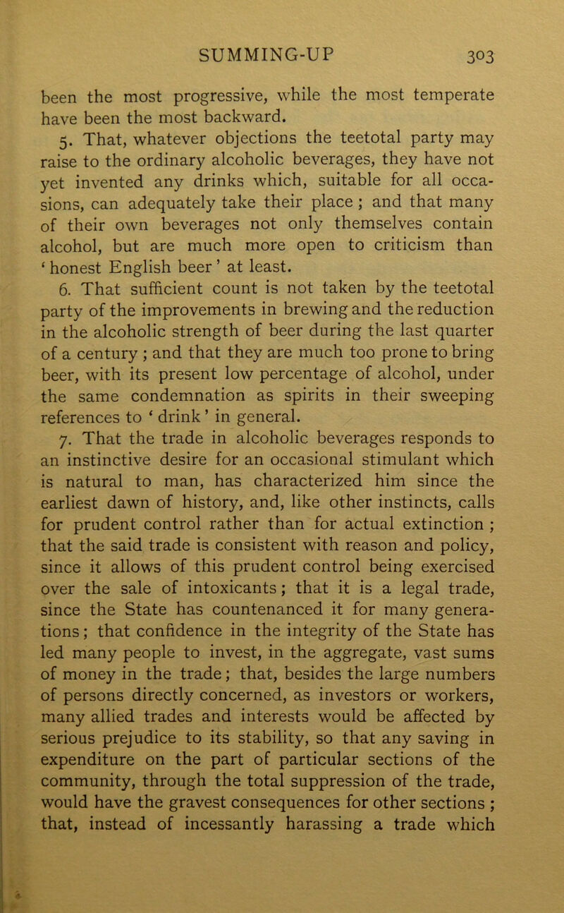 been the most progressive, while the most temperate have been the most backward. 5. That, whatever objections the teetotal party may raise to the ordinary alcoholic beverages, they have not yet invented any drinks which, suitable for all occa- sions, can adequately take their place ; and that many of their own beverages not only themselves contain alcohol, but are much more open to criticism than ‘ honest English beer ’ at least. 6. That sufficient count is not taken by the teetotal party of the improvements in brewing and the reduction in the alcoholic strength of beer during the last quarter of a century ; and that they are much too prone to bring beer, with its present low percentage of alcohol, under the same condemnation as spirits in their sweeping references to ‘ drink ’ in general. 7. That the trade in alcoholic beverages responds to an instinctive desire for an occasional stimulant which is natural to man, has characterized him since the earliest dawn of history, and, like other instincts, calls for prudent control rather than for actual extinction ; that the said trade is consistent with reason and policy, since it allows of this prudent control being exercised over the sale of intoxicants; that it is a legal trade, since the State has countenanced it for many genera- tions ; that confidence in the integrity of the State has led many people to invest, in the aggregate, vast sums of money in the trade; that, besides the large numbers of persons directly concerned, as investors or workers, many allied trades and interests would be affected by serious prejudice to its stability, so that any saving in expenditure on the part of particular sections of the community, through the total suppression of the trade, would have the gravest consequences for other sections ; that, instead of incessantly harassing a trade which