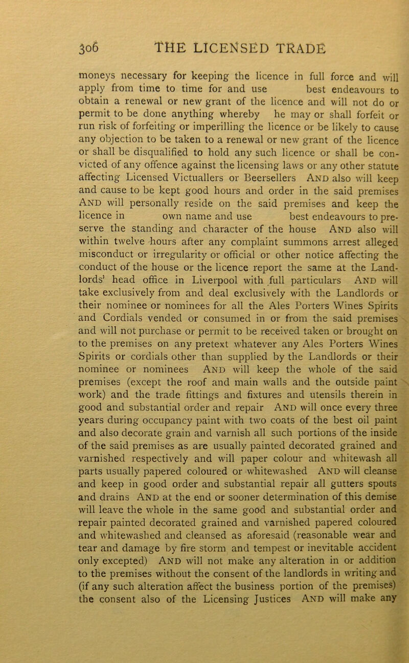 moneys necessary for keeping the licence in full force and will apply from time to time for and use best endeavours to obtain a renewal or new grant of the licence and will not do or permit to be done anything whereby he may or shall forfeit or run risk of forfeiting or imperilling the licence or be likely to cause any objection to be taken to a renewal or new grant of the licence or shall be disqualified to hold any such licence or shall be con- victed of any offence against the licensing laws or any other statute affecting Licensed Victuallers or Beersellers And also will keep and cause to be kept good hours and order in the said premises And will personally reside on the said premises and keep the licence in own name and use best endeavours to pre- serve the standing and character of the house And also will within twelve hours after any complaint summons arrest alleged misconduct or irregularity or official or other notice affecting the conduct of the house or the licence report the same at the Land- lords’ head office in Liverpool with full particulars And will take exclusively from and deal exclusively with the Landlords or their nominee or nominees for all the Ales Porters Wines Spirits and Cordials vended or consumed in or from the said premises and will not purchase or permit to be received taken or brought on to the premises on any pretext whatever any Ales Porters Wines Spirits or cordials other than supplied by the Landlords or their nominee or nominees And will keep the whole of the said premises (except the roof and main walls and the outside paint work) and the trade fittings and fixtures and utensils therein in good and substantial order and repair And will once every three years during occupancy paint with two coats of the best oil paint and also decorate grain and varnish all such portions of the inside of the said premises as are usually painted decorated grained and varnished respectively and will paper colour and whitewash all parts usually papered coloured or whitewashed And will cleanse and keep in good order and substantial repair all gutters spouts and drains And at the end or sooner determination of this demise will leave the whole in the same good and substantial order and repair painted decorated grained and varnished papered coloured and whitewashed and cleansed as aforesaid (reasonable wear and tear and damage by fire storm and tempest or inevitable accident only excepted) And will not make any alteration in or addition to the premises without the consent of the landlords in writing and (if any such alteration affect the business portion of the premises) the consent also of the Licensing Justices And will make any