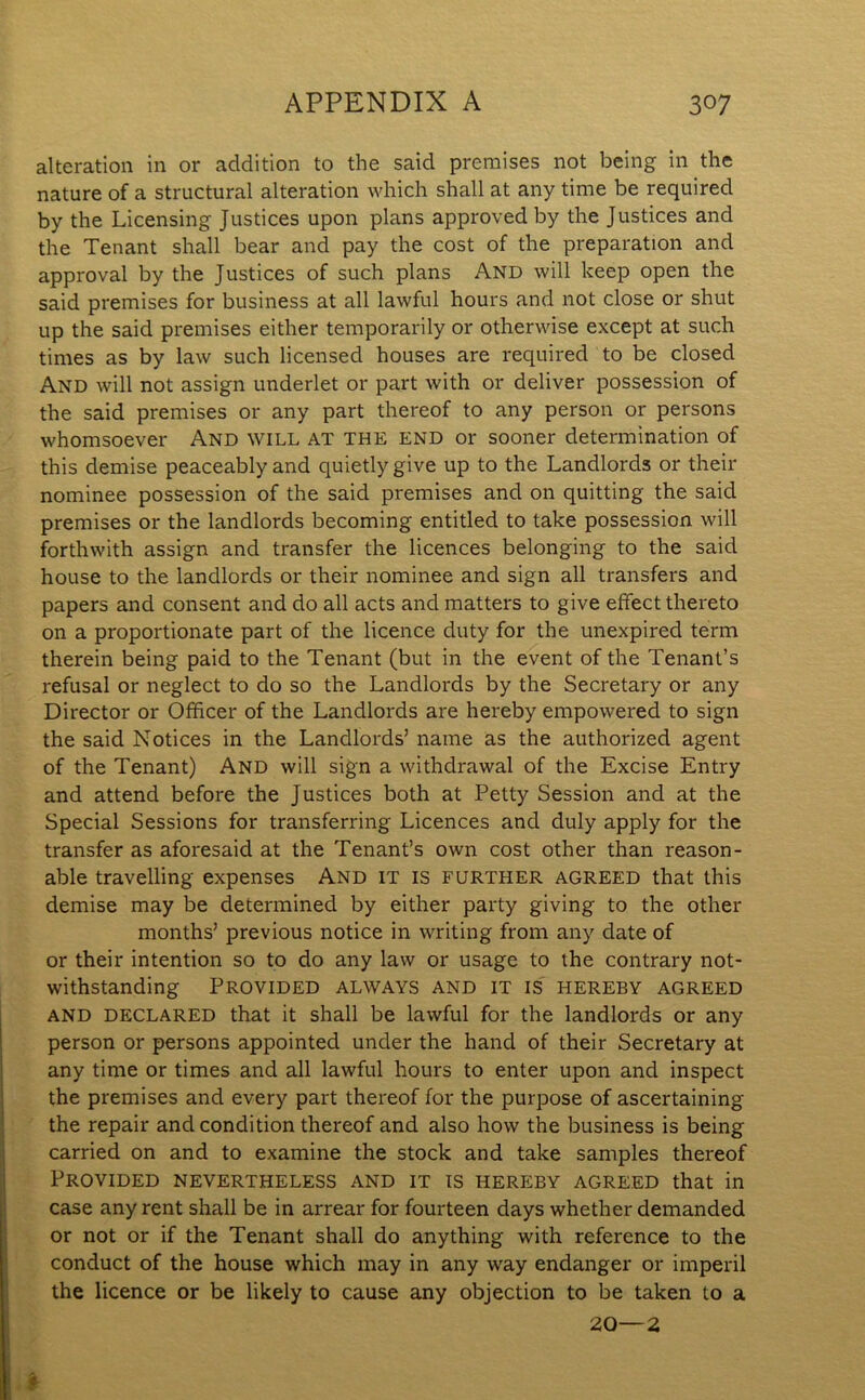alteration in or addition to the said premises not being in the nature of a structural alteration which shall at any time be required by the Licensing Justices upon plans approved by the Justices and the Tenant shall bear and pay the cost of the preparation and approval by the Justices of such plans And will keep open the said premises for business at all lawful hours and not close or shut up the said premises either temporarily or otherwise except at such times as by law such licensed houses are required to be closed And will not assign underlet or part with or deliver possession of the said premises or any part thereof to any person or persons whomsoever And will at the end or sooner determination of this demise peaceably and quietly give up to the Landlords or their nominee possession of the said premises and on quitting the said premises or the landlords becoming entitled to take possession will forthwith assign and transfer the licences belonging to the said house to the landlords or their nominee and sign all transfers and papers and consent and do all acts and matters to give effect thereto on a proportionate part of the licence duty for the unexpired term therein being paid to the Tenant (but in the event of the Tenant’s refusal or neglect to do so the Landlords by the Secretary or any Director or Officer of the Landlords are hereby empowered to sign the said Notices in the Landlords’ name as the authorized agent of the Tenant) And will sign a withdrawal of the Excise Entry and attend before the Justices both at Petty Session and at the Special Sessions for transferring Licences and duly apply for the transfer as aforesaid at the Tenant’s own cost other than reason- able travelling expenses And it is further agreed that this demise may be determined by either party giving to the other months’ previous notice in writing from any date of or their intention so to do any law or usage to the contrary not- withstanding Provided always and it is hereby agreed and declared that it shall be lawful for the landlords or any person or persons appointed under the hand of their Secretary at any time or times and all lawful hours to enter upon and inspect the premises and every part thereof for the purpose of ascertaining the repair and condition thereof and also how the business is being carried on and to examine the stock and take samples thereof Provided nevertheless and it is hereby agreed that in case any rent shall be in arrear for fourteen days whether demanded or not or if the Tenant shall do anything with reference to the conduct of the house which may in any way endanger or imperil the licence or be likely to cause any objection to be taken to a 20—2 %