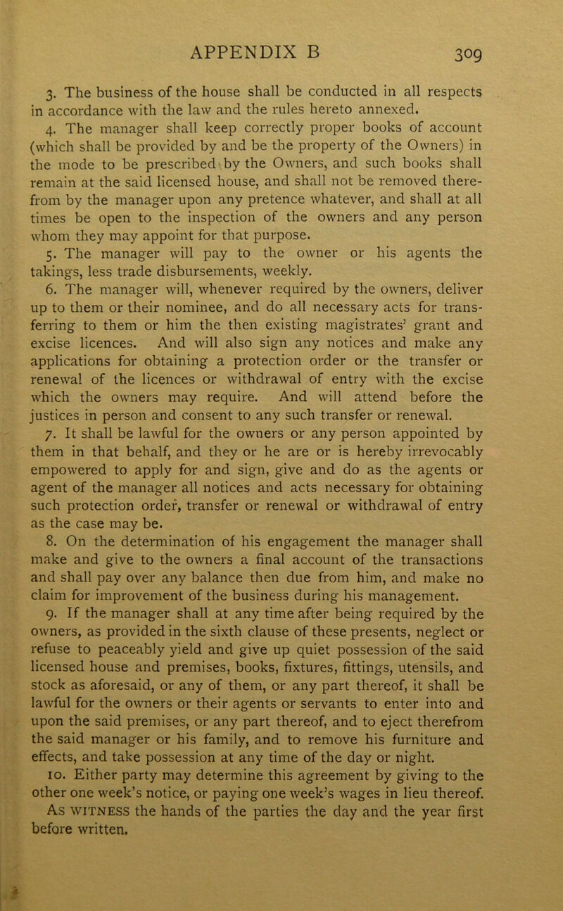 3. The business of the house shall be conducted in all respects in accordance with the law and the rules hereto annexed. 4. The manager shall keep correctly proper books of account (which shall be provided by and be the property of the Owners) in the mode to be prescribed by the Owners, and such books shall remain at the said licensed house, and shall not be removed there- from by the manager upon any pretence whatever, and shall at all times be open to the inspection of the owners and any person whom they may appoint for that purpose. 5. The manager will pay to the owner or his agents the takings, less trade disbursements, weekly. 6. The manager will, whenever required by the owners, deliver up to them or their nominee, and do all necessary acts for trans- ferring to them or him the then existing magistrates’ grant and excise licences. And will also sign any notices and make any applications for obtaining a protection order or the transfer or renewal of the licences or withdrawal of entry with the excise which the owners may require. And will attend before the justices in person and consent to any such transfer or renewal. 7. It shall be lawful for the owners or any person appointed by them in that behalf, and they or he are or is hereby irrevocably empowered to apply for and sign, give and do as the agents 01- agent of the manager all notices and acts necessary for obtaining such protection order, transfer or renewal or withdrawal of entry as the case may be. 8. On the determination of his engagement the manager shall make and give to the owners a final account of the transactions and shall pay over any balance then due from him, and make no claim for improvement of the business during his management. 9. If the manager shall at any time after being required by the owners, as provided in the sixth clause of these presents, neglect or refuse to peaceably yield and give up quiet possession of the said licensed house and premises, books, fixtures, fittings, utensils, and stock as aforesaid, or any of them, or any part thereof, it shall be lawful for the owners or their agents or servants to enter into and upon the said premises, or any part thereof, and to eject therefrom the said manager or his family, and to remove his furniture and effects, and take possession at any time of the day or night. 10. Either party may determine this agreement by giving to the other one week’s notice, or paying one week’s wages in lieu thereof. As witness the hands of the parties the day and the year first before written.