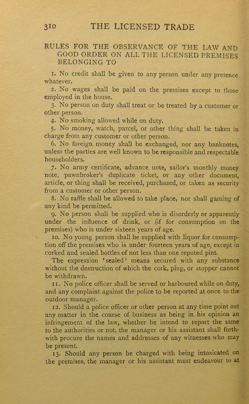 RULES FOR THE OBSERVANCE OF THE LAW AND GOOD ORDER ON ALL THE LICENSED PREMISES BELONGING TO 1. No credit shall be given to any person under any pretence whatever. 2. No wages shall be paid on the premises except to those employed in the house. 3. No person on duty shall treat or be treated by a customer or other person. 4. No smoking allowed while on duty. 5. No money, watch, parcel, or other thing shall be taken in charge from any customer or other person. 6. No foreign money shall be exchanged, nor any banknotes, unless the parties are well known to be responsible and respectable householders. 7. No army certificate, advance note, sailor’s monthly money note, pawnbroker’s duplicate ticket, or any other document, article, or thing shall be received, purchased, or taken as security from a customer or other person. 8. No raffle shall be allowed to take place, nor shall gaming of any kind be permitted. 9. No person shall be supplied who is disorderly or apparently under the influence of drink, or (if for consumption on the premises) who is under sixteen years of age. 10. No young person shall be supplied with liquor for consump- tion off the premises who is under fourteen years of age, except in corked and sealed bottles of not less than one reputed pint. The expression ‘ sealed ’ means secured with any substance without the destruction of which the cork, plug, or stopper cannot be withdrawn. 11. No police officer shall be served or harboured while on duty, and any complaint against the police to be reported at once to the outdoor manager. 12. Should a police officer or other person at any time point out any matter in the course of business as being in his opinion an infringement of the law, whether he intend to report the same to the authorities or not, the manager or his assistant shall forth- with procure the names and addresses of any witnesses who may be present. 13. Should any person be charged with being intoxicated on the premises, the manager or his assistant must endeavour to at