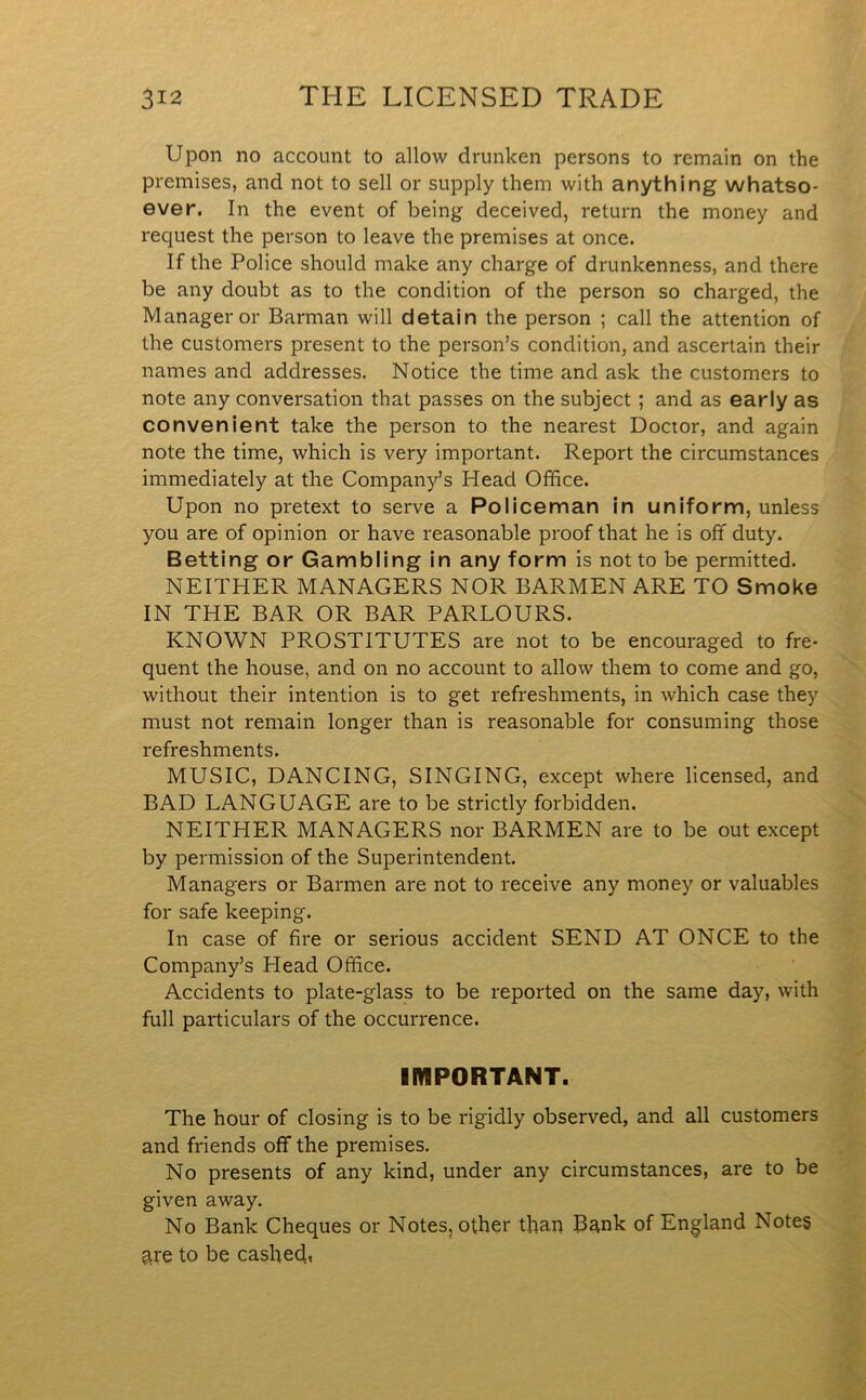 Upon no account to allow drunken persons to remain on the premises, and not to sell or supply them with anything whatso- ever. In the event of being deceived, return the money and request the person to leave the premises at once. If the Police should make any charge of drunkenness, and there be any doubt as to the condition of the person so charged, the Manager or Barman will detain the person ; call the attention of the customers present to the person’s condition, and ascertain their names and addresses. Notice the time and ask the customers to note any conversation that passes on the subject; and as early as convenient take the person to the nearest Doctor, and again note the time, which is very important. Report the circumstances immediately at the Company’s Head Office. Upon no pretext to serve a Policeman in uniform, unless you are of opinion or have reasonable proof that he is off duty. Betting or Gambling in any form is not to be permitted. NEITHER MANAGERS NOR BARMEN ARE TO Smoke IN THE BAR OR BAR PARLOURS. KNOWN PROSTITUTES are not to be encouraged to fre- quent the house, and on no account to allow them to come and go, without their intention is to get refreshments, in which case they must not remain longer than is reasonable for consuming those refreshments. MUSIC, DANCING, SINGING, except where licensed, and BAD LANGUAGE are to be strictly forbidden. NEITHER MANAGERS nor BARMEN are to be out except by permission of the Superintendent. Managers or Barmen are not to receive any money or valuables for safe keeping. In case of fire or serious accident SEND AT ONCE to the Company’s Head Office. Accidents to plate-glass to be reported on the same day, with full particulars of the occurrence. IMPORTANT. The hour of closing is to be rigidly observed, and all customers and friends off the premises. No presents of any kind, under any circumstances, are to be given away. No Bank Cheques or Notes, other than Bank of England Notes are to be cashed,