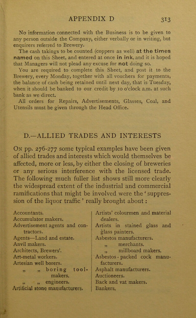 No information connected with the Business is to be given to any person outside the Company, either verbally or in writing, but enquirers referred to Brewery. The cash takings to be counted (coppers as well) at the times named on this Sheet, and entered at once in ink, and it is hoped that Managers will not plead any excuse for not doing so. You are required to complete this Sheet, and post it to the Brewery, every Monday, together with all vouchers for payments, the balance of cash being retained until next day, that is Tuesday, when it should be banked to our credit by 10 o’clock a.m. at such bank as we direct. All orders for Repairs, Advertisements, Glasses, Coal, and Utensils must be given through the Head Office. D.—ALLIED TRADES AND INTERESTS On pp. 276-277 some typical examples have been given of allied trades and interests which would themselves be affected, more or less, by either the closing of breweries or any serious interference with the licensed trade. The following much fuller list shows still more clearly the widespread extent of the industrial and commercial ramifications that might be involved were the ‘ suppres- sion of the liquor traffic ’ really brought about: Accountants. Accumulator makers. Advertisement agents and con- tractors. Agents—Land and estate. Anvil makers. Architects, Brewers’. Art-metal workers. Artesian well borers. „ „ boring tool- makers. „ „ engineers. Artificial stone manufacturers. Artists’ colourmen and material dealers. Artists in stained glass and glass painters. Asbestos manufacturers. „ merchants. ,, millboard makers. Asbestos - packed cock manu- facturers. Asphalt manufacturers. Auctioneers. Back and vat makers. Bankers,