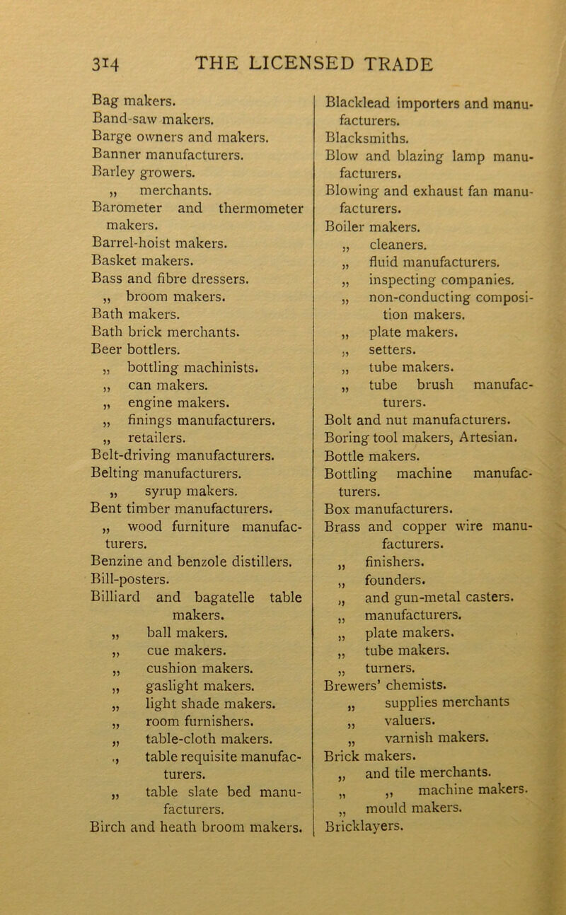 Bag makers. Bancl-savv makers. Barge owners and makers. Banner manufacturers. Barley growers. „ merchants. Barometer and thermometer makers. Barrel-hoist makers. Basket makers. Bass and fibre dressers. „ broom makers. Bath makers. Bath brick merchants. Beer bottlers. „ bottling machinists. ,, can makers. „ engine makers. „ finings manufacturers. „ retailers. Belt-driving manufacturers. Belting manufacturers. „ syrup makers. Bent timber manufacturers. „ wood furniture manufac- turers. Benzine and benzole distillers. Bill-posters. Billiard and bagatelle table makers. ball makers. J) cue makers. 55 cushion makers. 55 gaslight makers. 55 light shade makers. 55 room furnishers. 55 table-cloth makers. *5 table requisite manufac- turers. 55 table slate bed manu- facturers. Birch and heath broom makers. Blacklead importers and manu- facturers. Blacksmiths. Blow and blazing lamp manu- facturers. Blowing and exhaust fan manu- facturers. Boiler makers. „ cleaners. „ fluid manufacturers. „ inspecting companies. „ non-conducting composi- tion makers. „ plate makers. „ setters. „ tube makers. „ tube brush manufac- turers. Bolt and nut manufacturers. Boring tool makers, Artesian. Bottle makers. Bottling machine manufac- turers. Box manufacturers. Brass and copper wire manu- facturers. „ finishers. „ founders. „ and gun-metal casters. „ manufacturers. „ plate makers. „ tube makers. „ turners. Brewers’ chemists. „ supplies merchants „ valuers. „ varnish makers. Brick makers. „ and tile merchants. „ ,, machine makers. „ mould makers. Bricklayers.