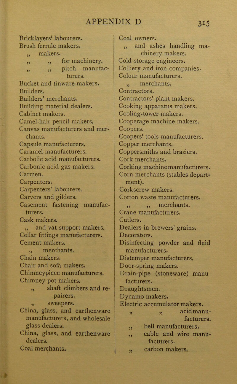 Bricklayers’ labourers. Brush ferrule makers. „ makers. „ „ for machinery. „ ,, pitch manufac- turers. Bucket and tinware makers. Builders. Builders’ merchants. Building material dealers. Cabinet makers. Camel-hair pencil makers. Canvas manufacturers and mer- chants. Capsule manufacturers. Caramel manufacturers. Carbolic acid manufacturers. Carbonic acid gas makers. Carmen. Carpenters. Carpenters’ labourers. Carvers and gilders. Casement fastening manufac- turers. Cask makers. „ and vat support makers. Cellar fittings manufacturers. Cement makers. „ merchants. Chain makers. Chair and sofa makers. Chimneypiece manufacturers. Chimney-pot makers. „ shaft climbers and re- pairers. „ sweepers. China, glass, and earthenware manufacturers, and wholesale glass dealers. China, glass, and earthenware dealers. Coal merchants. Coal owners. „ and ashes handling ma- chinery makers. Cold-storage engineers. Colliery and iron companies. Colour manufacturers. ,, merchants. Contractors. Contractors’ plant makers. Cooking apparatus makers. Cooling-tower makers. Cooperage machine makers. Coopers. Coopers’ tools manufacturers. Copper merchants. Coppersmiths and braziers. Cork merchants. Corking machine manufacturers. Corn merchants (stables depart- ment). Corkscrew makers. Cotton waste manufacturers. ,, ,, merchants. Crane manufacturers. Cutlers. Dealers in brewers’ grains. Decorators. Disinfecting powder and fluid manufacturers. Distemper manufacturers. Door-spring makers. Drain-pipe (stoneware) manu facturers. Draughtsmen. Dynamo makers. Electric accumulator makers. „ „ acidmanu- facturers. „ bell manufacturers. „ cable and wire manu- facturers. „ carbon makers.