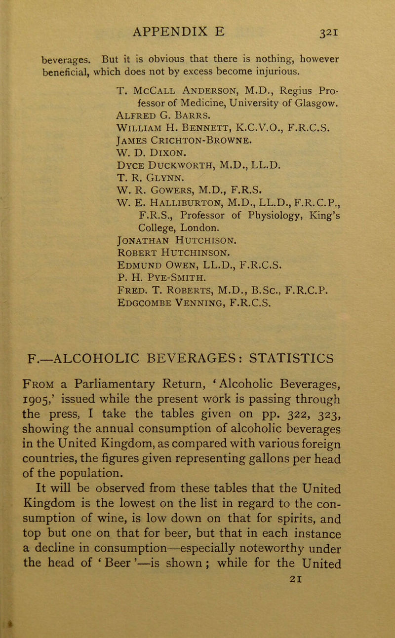 beverages. But it is obvious that there is nothing, however beneficial, which does not by excess become injurious. T. McCall Anderson, M.D., Regius Pro- fessor of Medicine, University of Glasgow. Alfred G. Barrs. William H. Bennett, K.C.V.O., F.R.C.S. James Crichton-Browne. W. D. Dixon. Dyce Duckworth, M.D., LL.D. T. R. Glynn. W. R. Gowers, M.D., F.R.S. W. E. Halliburton, M.D., LL.D., F.R.C.P., F.R.S., Professor of Physiology, King’s College, London. Jonathan Hutchison. Robert Hutchinson. Edmund Owen, LL.D., F.R.C.S. P. H. Pye-Smith. Fred. T. Roberts, M.D., B.Sc., F.R.C.P. Edgcombe Venning, F.R.C.S. F.—ALCOHOLIC BEVERAGES: STATISTICS From a Parliamentary Return, ‘Alcoholic Beverages, 1905,’ issued while the present work is passing through the press, I take the tables given on pp. 322, 323, showing the annual consumption of alcoholic beverages in the United Kingdom, as compared with various foreign countries, the figures given representing gallons per head of the population. It will be observed from these tables that the United Kingdom is the lowest on the list in regard to the con- sumption of wine, is low down on that for spirits, and top but one on that for beer, but that in each instance a decline in consumption—especially noteworthy under the head of ‘Beer’—is shown; while for the United 21 %