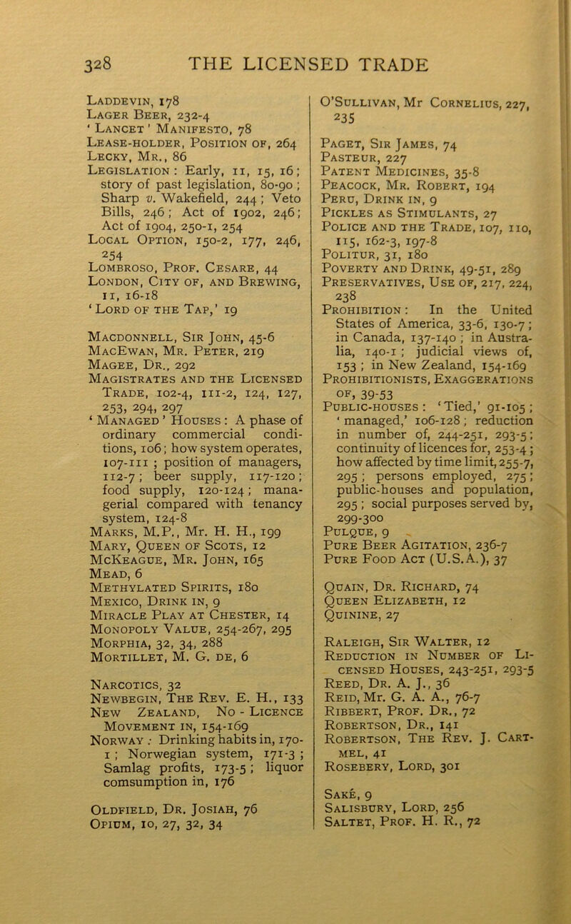 Laddevin, 178 Lager Beer, 232-4 ‘ Lancet ’ Manifesto, 78 Lease-holder, Position of, 264 Lecky, Mr., 86 Legislation: Early, ix, 15, 16; story of past legislation, 80-90 ; Sharp v. Wakefield, 244 ; Veto Bills, 246; Act of 1902, 246; Act of 1904, 250-1, 254 Local Option, 150-2, 177, 246, 254 Lombroso, Prof. Cesare, 44 London, City of, and Brewing, 11, 16-18 ‘ Lord of tpie Tap,’ 19 Macdonnell, Sir John, 45-6 MacEwan, Mr. Peter, 219 Magee, Dr., 292 Magistrates and the Licensed Trade, 102-4, m-2, 124, 127, 253, 294, 297 ‘ Managed ’ Houses : A phase of ordinary commercial condi- tions, 106; how system operates, 107-111 ; position of managers, 112-7; beer supply, 117-120; food supply, 120-124; mana- gerial compared with tenancy system, 124-8 Marks, M.P., Mr. H. H., 199 Mary, Queen of Scots, 12 McKeague, Mr. John, 165 Mead, 6 Methylated Spirits, 180 Mexico, Drink in, 9 Miracle Play at Chester, 14 Monopoly Value, 254-267, 295 Morphia, 32, 34, 288 Mortillet, M. G. de, 6 Narcotics, 32 Newbegin, The Rev. E. H., 133 New Zealand, No - Licence Movement in, 154-169 Norway : Drinking habits in, 170- 1 ; Norwegian system, 171-3 ; Samlag profits, 173-5 ; liquor comsumption in, 176 Oldfield, Dr. Josiah, 76 Opium, 10, 27, 32, 34 O’Sullivan, Mr Cornelius, 227, 235 Paget, Sir James, 74 Pasteur, 227 Patent Medicines, 35-8 Peacock, Mr. Robert, 194 Peru, Drink in, 9 Pickles as Stimulants, 27 Police and the Trade, 107, no, 115, 162-3, 197-8 Politur, 31, 180 Poverty and Drink, 49-51, 289 Preservatives, Use of, 217, 224, 238 Prohibition : In the United States of America, 33-6, 130-7 ; in Canada, 137-140 ; in Austra- lia, 140-1 ; judicial views of, 153 ; in New Zealand, 154-169 Prohibitionists, Exaggerations of, 39-53 Public-houses: ‘ Tied,’ 91-105 ; ‘ managed,’ 106-128 ; reduction in number of, 244-251, 293-5; continuity of licences for, 253-4 > how affected by time limit, 255-7, 295 ; persons employed, 275; public-houses and population, 295 ; social purposes served by, 299-300 Pulque, 9 Pure Beer Agitation, 236-7 Pure Food Act (U.S.A.), 37 Quain, Dr. Richard, 74 Queen Elizabeth, 12 Quinine, 27 Raleigh, Sir Walter, 12 Reduction in Number of Li- censed Houses, 243-251, 293-5 Reed, Dr. A. J., 36 Reid, Mr. G. A. A., 76-7 Ribbert, Prof. Dr., 72 Robertson, Dr., 141 Robertson, The Rev. J. Cart- mel, 41 Rosebery, Lord, 301 Sake, 9 Salisbury, Lord, 256 Saltet, Prof. H. R., 72