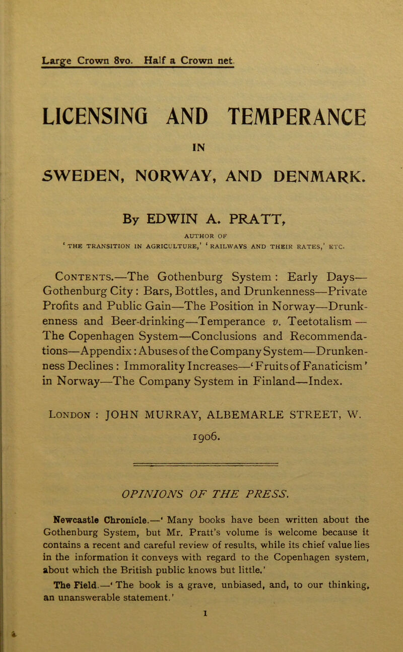 Large Crown 8vo. Half a Crown net LICENSING AND TEMPERANCE IN SWEDEN, NORWAY, AND DENMARK. By EDWIN A. PRATT, AUTHOR OF ‘ THE TRANSITION IN AGRICULTURE,’ * RAILWAYS AND THEIR RATES,’ ETC. Contents.—The Gothenburg System : Early Days— Gothenburg City : Bars, Bottles, and Drunkenness—Private Profits and Public Gain—The Position in Norway—Drunk- enness and Beer-drinking—Temperance v. Teetotalism — The Copenhagen System—Conclusions and Recommenda- tions—Appendix: Abuses of the Company System—Drunken- ness Declines : Immorality Increases—‘ Fruits of Fanaticism' in Norway—The Company System in Finland—Index. London : JOHN MURRAY, ALBEMARLE STREET, W. 1906. OPINIONS OF THE PRESS. Newcastle Chronicle.—* Many books have been written about the Gothenburg System, but Mr. Pratt’s volume is welcome because it contains a recent and careful review of results, while its chief value lies in the information it conveys with regard to the Copenhagen system, about which the British public knows but little.’ The Field.—* The book is a grave, unbiased, and, to our thinking, an unanswerable statement.’