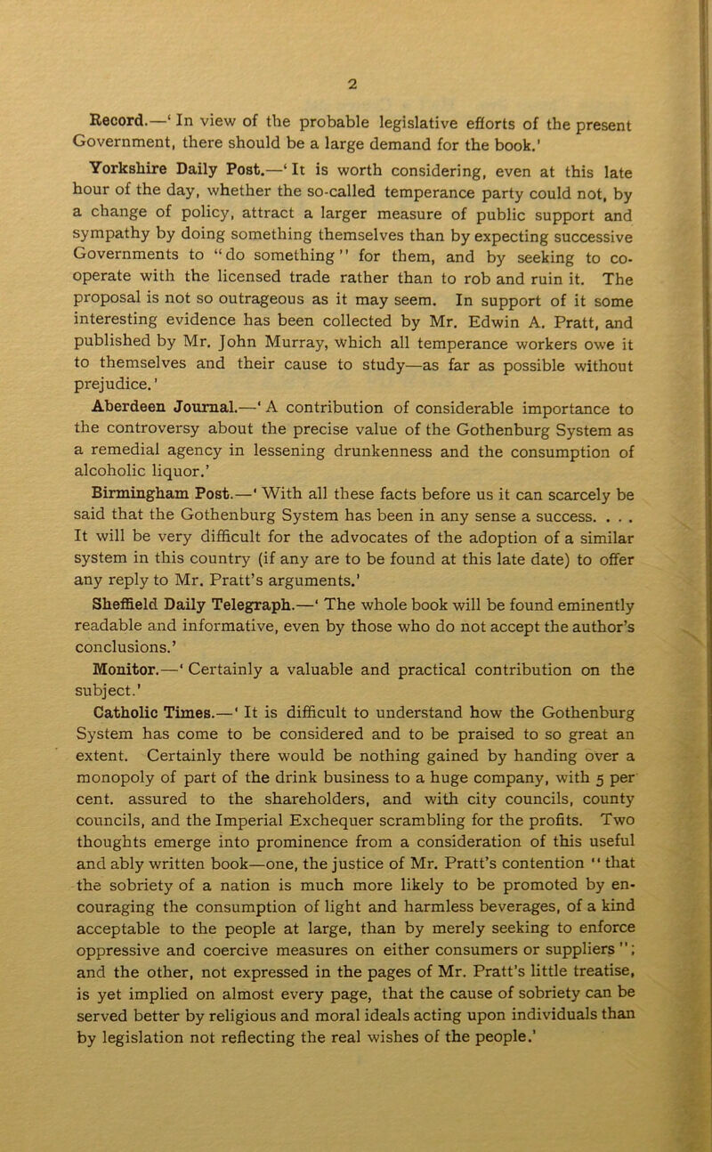 Record.—' In view of the probable legislative efforts of the present Government, there should be a large demand for the book.’ Yorkshire Daily Post.—‘It is worth considering, even at this late hour of the day, whether the so-called temperance party could not, by a change of policy, attract a larger measure of public support and sympathy by doing something themselves than by expecting successive Governments to “do something” for them, and by seeking to co- operate with the licensed trade rather than to rob and ruin it. The proposal is not so outrageous as it may seem. In support of it some interesting evidence has been collected by Mr. Edwin A. Pratt, and published by Mr. John Murray, which all temperance workers owe it to themselves and their cause to study—as far as possible without prejudice.' Aberdeen Journal.—‘ A contribution of considerable importance to the controversy about the precise value of the Gothenburg System as a remedial agency in lessening drunkenness and the consumption of alcoholic liquor.’ Birmingham Post.—‘ With all these facts before us it can scarcely be said that the Gothenburg System has been in any sense a success. . . . It will be very difficult for the advocates of the adoption of a similar system in this country (if any are to be found at this late date) to offer any reply to Mr. Pratt’s arguments.’ Sheffield Daily Telegraph.—‘ The whole book will be found eminently readable and informative, even by those who do not accept the author’s conclusions.’ Monitor.—‘ Certainly a valuable and practical contribution on the subject.’ Catholic Times.—‘ It is difficult to understand how the Gothenburg System has come to be considered and to be praised to so great an extent. Certainly there would be nothing gained by handing over a monopoly of part of the drink business to a huge company, with 5 per cent, assured to the shareholders, and with city councils, county councils, and the Imperial Exchequer scrambling for the profits. Two thoughts emerge into prominence from a consideration of this useful and ably written book—one, the justice of Mr. Pratt’s contention  that the sobriety of a nation is much more likely to be promoted by en- couraging the consumption of light and harmless beverages, of a kind acceptable to the people at large, than by merely seeking to enforce oppressive and coercive measures on either consumers or suppliers and the other, not expressed in the pages of Mr. Pratt’s little treatise, is yet implied on almost every page, that the cause of sobriety can be served better by religious and moral ideals acting upon individuals than by legislation not reflecting the real wishes of the people.’