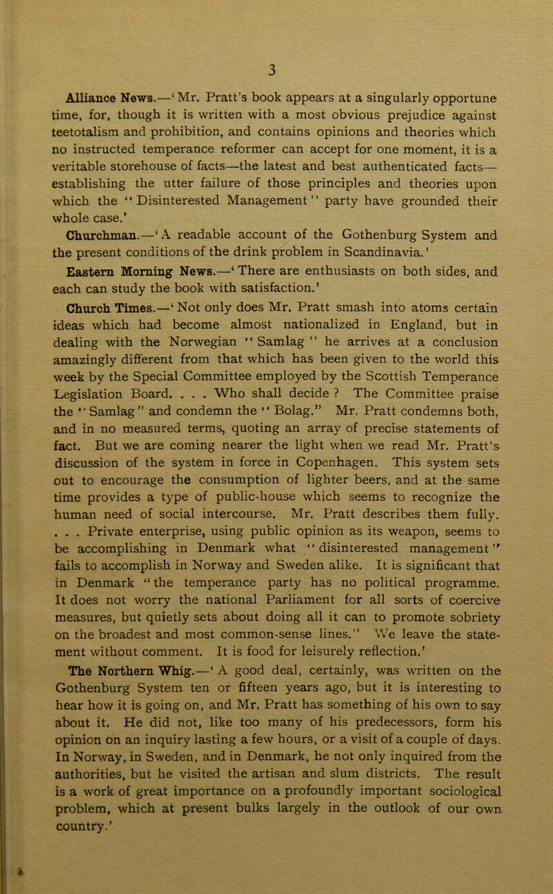 Alliance News.—‘ Mr. Pratt's book appears at a singularly opportune time, for, though it is written with a most obvious prejudice against teetotalism and prohibition, and contains opinions and theories which no instructed temperance reformer can accept for one moment, it is a veritable storehouse of facts—the latest and best authenticated facts— establishing the utter failure of those principles and theories upon which the “Disinterested Management” party have grounded their whole case.’ Churchman.—1A readable account of the Gothenburg System and the present conditions of the drink problem in Scandinavia. ’ Eastern Morning News.—‘There are enthusiasts on both sides, and each can study the book with satisfaction.’ Church Times.—‘ Not only does Mr. Pratt smash into atoms certain ideas which had become almost nationalized in England, but in dealing with the Norwegian “ Samlag ” he arrives at a conclusion amazingly different from that which has been given to the world this week by the Special Committee employed by the Scottish Temperance Legislation Board. . . . Who shall decide ? The Committee praise the *' Samlag” and condemn the “ Bolag.” Mr. Pratt condemns both, and in no measured terms, quoting an array of precise statements of fact. But we are coming nearer the light when we read Mr. Pratt’s discussion of the system in force in Copenhagen. This system sets out to encourage the consumption of lighter beers, and at the same time provides a type of public-house which seems to recognize the human need of social intercourse. Mr. Pratt describes them fully. . . . Private enterprise, using public opinion as its weapon, seems to be accomplishing in Denmark what “disinterested management” fails to accomplish in Norway and Sweden alike. It is significant that in Denmark “ the temperance party has no political programme. It does not worry the national Parliament for all sorts of coercive measures, but quietly sets about doing all it can to promote sobriety on the broadest and most common-sense lines.” We leave the state- ment without comment. It is food for leisurely reflection.’ The Northern Whig.—‘ A good deal, certainly, was written on the Gothenburg System ten or fifteen years ago, but it is interesting to hear how it is going on, and Mr. Pratt has something of his own to say about it. He did not, like too many of his predecessors, form his opinion on an inquiry lasting a few hours, or a visit of a couple of days. In Norway, in Sweden, and in Denmark, he not only inquired from the authorities, but he visited the artisan and slum districts. The result is a work of great importance on a profoundly important sociological problem, which at present bulks largely in the outlook of our own country.’ *