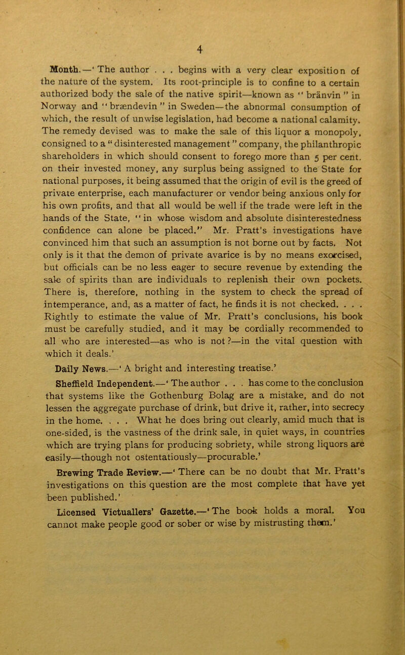 Month.—'The author . . . begins with a very clear exposition of the nature of the system. Its root-principle is to confine to a certain authorized body the sale of the native spirit—known as “ branvin ” in Norway and “ braendevin ” in Sweden—the abnormal consumption of which, the result of unwise legislation, had become a national calamity. The remedy devised was to make the sale of this liquor a monopoly, consigned to a “ disinterested management ” company, the philanthropic shareholders in which should consent to forego more than 5 per cent, on their invested money, any surplus being assigned to the State for national purposes, it being assumed that the origin of evil is the greed of private enterprise, each manufacturer or vendor being anxious only for his own profits, and that all would be well if the trade were left in the hands of the State, “ in whose wisdom and absolute disinterestedness confidence can alone be placed.” Mr. Pratt’s investigations have convinced him that such an assumption is not borne out by facts. Not only is it that the demon of private avarice is by no means exorcised, but officials can be no less eager to secure revenue by extending the sale of spirits than are individuals to replenish their own pockets. There is, therefore, nothing in the system to check the spread of intemperance, and, as a matter of fact, he finds it is not checked. . . . Rightly to estimate the value of Mr. Pratt’s conclusions, his book must be carefully studied, and it may be cordially recommended to all who are interested—as who is not ?—in the vital question with which it deals.’ Daily News.—‘ A bright and interesting treatise.’ Sheffield Independent.—‘ The author . . . has come to the conclusion that systems like the Gothenburg Bolag are a mistake, and do not lessen the aggregate purchase of drink, but drive it, rather, into secrecy in the home. . . . What he does bring out clearly, amid much that is one-sided, is the vastness of the drink sale, in quiet ways, in countries which are trying plans for producing sobriety, while strong liquors are easily—though not ostentatiously—procurable.’ Brewing Trade Review.—‘ There can be no doubt that Mr. Pratt’s investigations on this question are the most complete that have yet been published.’ Licensed Victuallers’ Gazette.—' The book holds a moral. You cannot make people good or sober or wise by mistrusting them.'