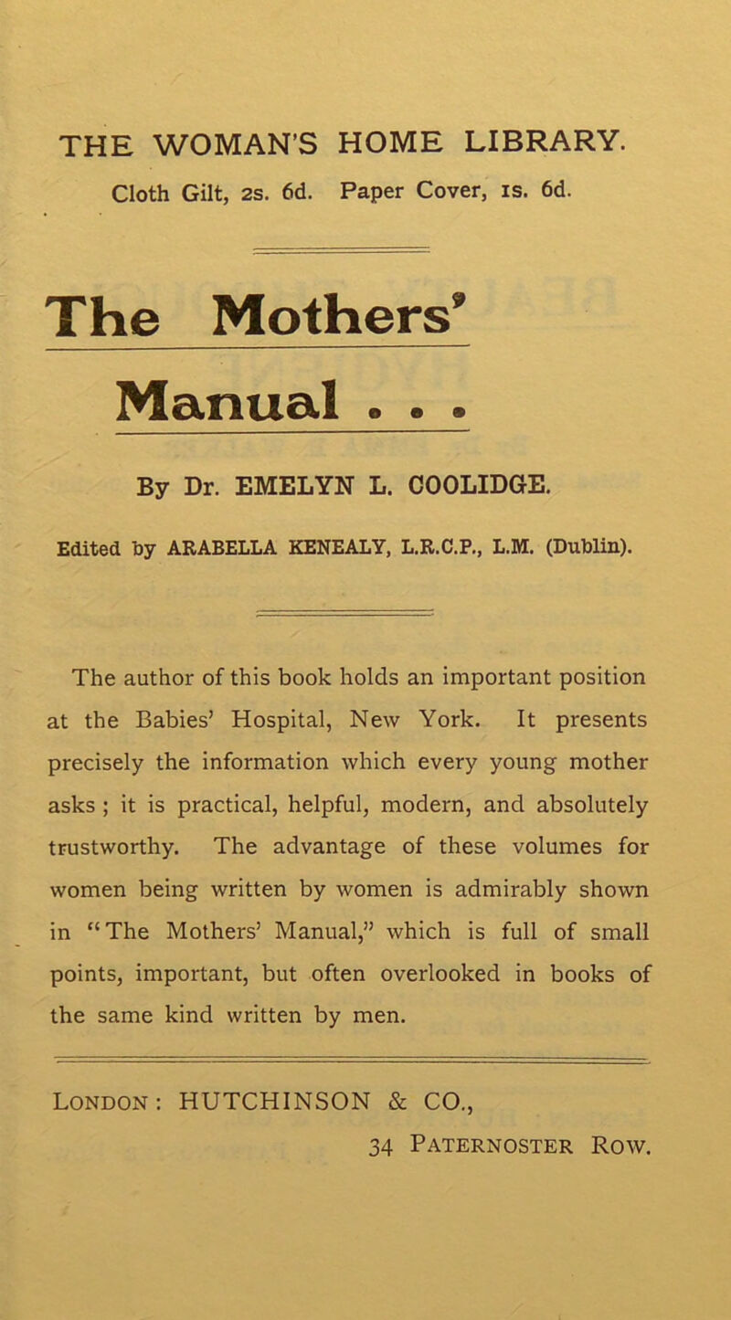 THE WOMAN’S HOME LIBRARY. Cloth Gilt, 2s. 6d. Paper Cover, is. 6d. The Mothers* Manual . . . By Dr. EMELYN L. COOLIDGE, Edited hy ARABELLA KENEALY, L.R.C.P., L.M. (Dublin). The author of this book holds an important position at the Babies’ Hospital, New York. It presents precisely the information which every young mother asks ; it is practical, helpful, modern, and absolutely trustworthy. The advantage of these volumes for women being written by women is admirably shown in “The Mothers’ Manual,” which is full of small points, important, but often overlooked in books of the same kind written by men. London: HUTCHINSON & CO.,