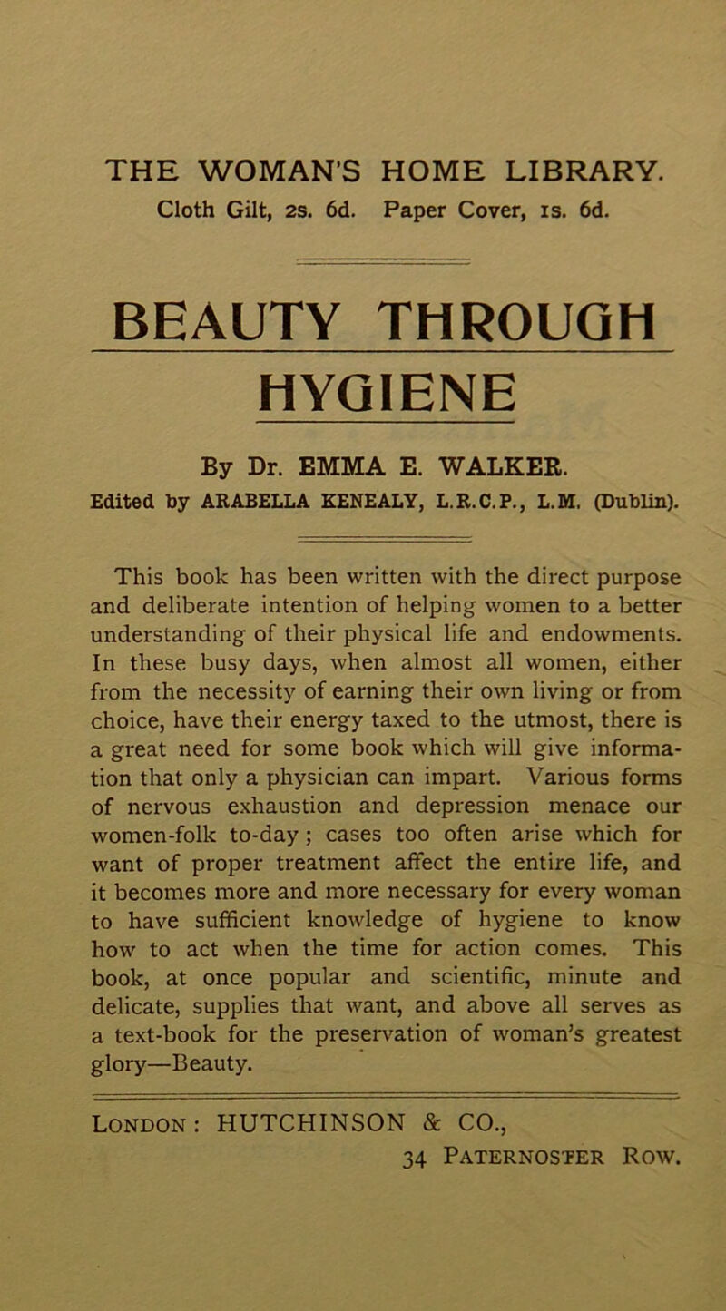 Cloth Gilt, 2S. 6d. Paper Cover, is. 6d. BEAUTY THROUGH HYGIENE By Dr. EMMA E. WALKER. Edited by ARABELLA KENEALY, L.R.C.P., L.M. publin). This book has been written with the direct purpose and deliberate intention of helping women to a better understanding of their physical life and endowments. In these busy days, when almost all women, either from the necessity of earning their own living or from choice, have their energy taxed to the utmost, there is a great need for some book which will give informa- tion that only a physician can impart. Various forms of nervous exhaustion and depression menace our women-folk to-day; cases too often arise which for want of proper treatment affect the entire life, and it becomes more and more necessary for every woman to have sufficient knowledge of hygiene to know how to act when the time for action comes. This book, at once popular and scientific, minute and delicate, supplies that want, and above all serves as a text-book for the preservation of woman’s greatest glory—Beauty. London: HUTCHINSON & CO.,