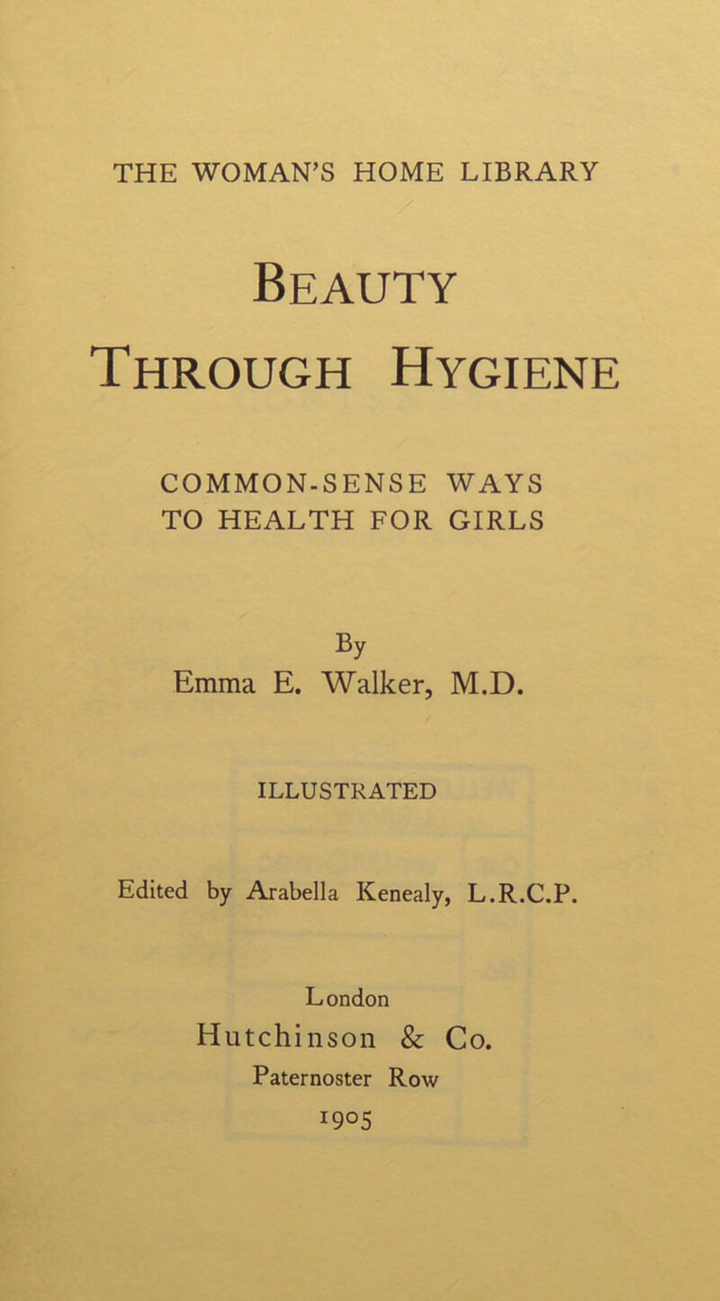 Beauty Through Hygiene COMMON.SENSE WAYS TO HEALTH FOR GIRLS By Emma E. Walker, M.D. ILLUSTRATED Edited by Arabella Kenealy, L.R.C.P. London Hutchinson & Co. Paternoster Row