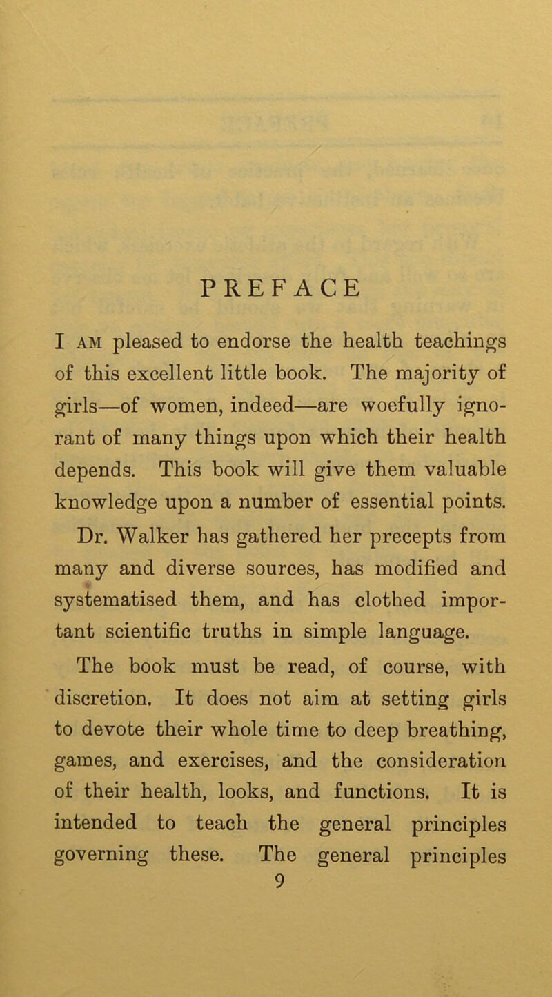 PREFACE I AM pleased to endorse the health teachings of this excellent little book. The majority of girls—of women, indeed—are woefully igno- rant of many things upon which their health depends. This book will give them valuable knowledge upon a number of essential points. Dr. Walker has gathered her precepts from many and diverse sources, has modified and systematised them, and has clothed impor- tant scientific truths in simple language. The book must be read, of course, with discretion. It does not aim at setting girls to devote their whole time to deep breathing, games, and exercises, and the consideration of their health, looks, and functions. It is intended to teach the general principles governing these. The general principles