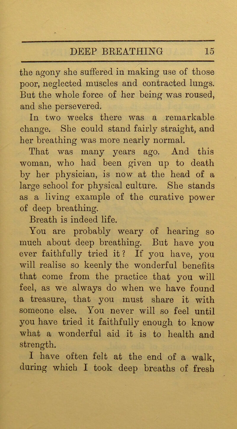 the agony she sulfered in making use of those poor, neglected muscles and contracted lungs. But the whole force of her being was roused, and she persevered. In two weeks there was a remarkable change. She could stand fairly straight, and her breathing was more nearly normal. That was many years ago. And this woman, who had been given up to death by her physician, is now at the head of a large school for physical culture. She stands as a living example of the curative power of deep breathing. Breath is indeed life. You are probably weary of hearing so much about deep breathing. But have you ever faithfully tried it ? If you have, you will realise so keenly the wonderful benefits that come from the practice that you will feel, as we always do when we have found a treasure, that you must share it with someone else. You never will so feel until you have tried it faithfully enough to know what a wonderful aid it is to health and strength. I have often felt at the end of a walk, during which I took deep breaths of fresh