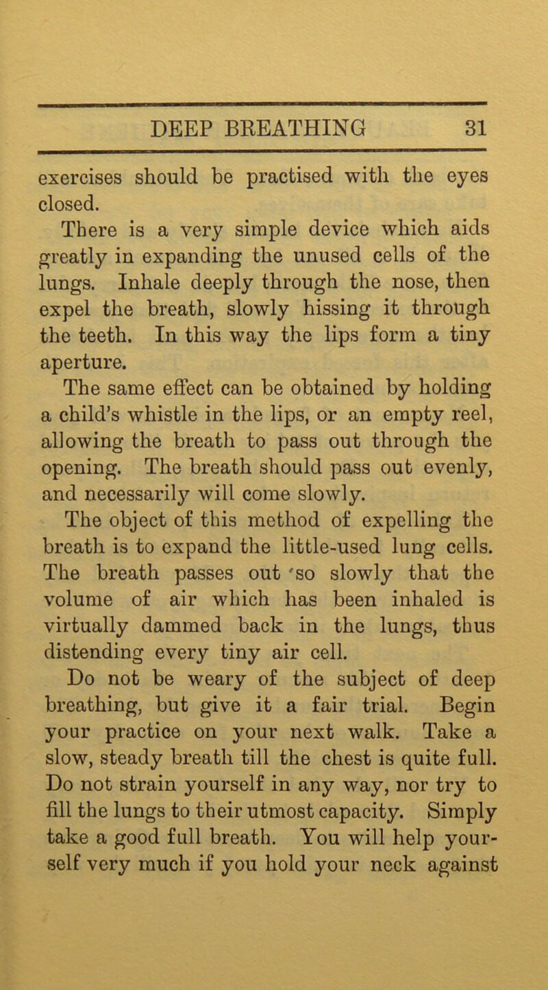 exercises should be practised with the eyes closed. There is a very simple device which aids greatly in expanding the unused cells of the lungs. Inhale deeply through the nose, then expel the breath, slowly hissing it through the teeth. In this way the lips form a tiny aperture. The same effect can be obtained by holding a child’s whistle in the lips, or an empty reel, allowing the breatli to pass out through the opening. The breath should pass out evenly, and necessarily will come slowly. The object of this method of expelling the breath is to expand the little-used lung cells. The breath passes out 'so slowly that the volume of air which has been inhaled is virtually dammed back in the lungs, thus distending every tiny air cell. Do not be weary of the subject of deep breathing, but give it a fair trial. Begin your practice on your next walk. Take a slow, steady breath till the chest is quite full. Do not strain yourself in any way, nor try to fill the lungs to their utmost capacity. Simply take a good full breath. You will help your- self very much if you hold your neck against