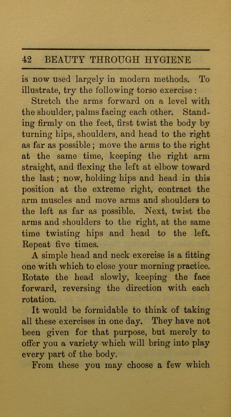 is now used largely in modern methods. To illustrate, try the following torso exercise ; Stretch the arms forward on a level with the shoulder, palms facing each other. Stand- ing firmly on the feet, first twist the body by turning hips, shoulders, and head to the right as far as possible; move the arms to the right at the same time, keeping the right arm straight, and flexing the left at elbow toward the last; now, holding hips and head in this position at the extreme right, contract the arm muscles and move arms and shoulders to the left as far as possible. Next, twist the arms and shoulders to the right, at the same time twisting hips and head to the left. Repeat five times. A simple head and neck exercise is a fitting one with which to close your morning practice. Rotate the head slowly, keeping the face forward, reversing the direction with each rotation. It would be formidable to think of taking all these exercises in one day. They have not been given for that purpose, but merely to offer you a variety which will bring into play every part of the body. From these you may choose a few which