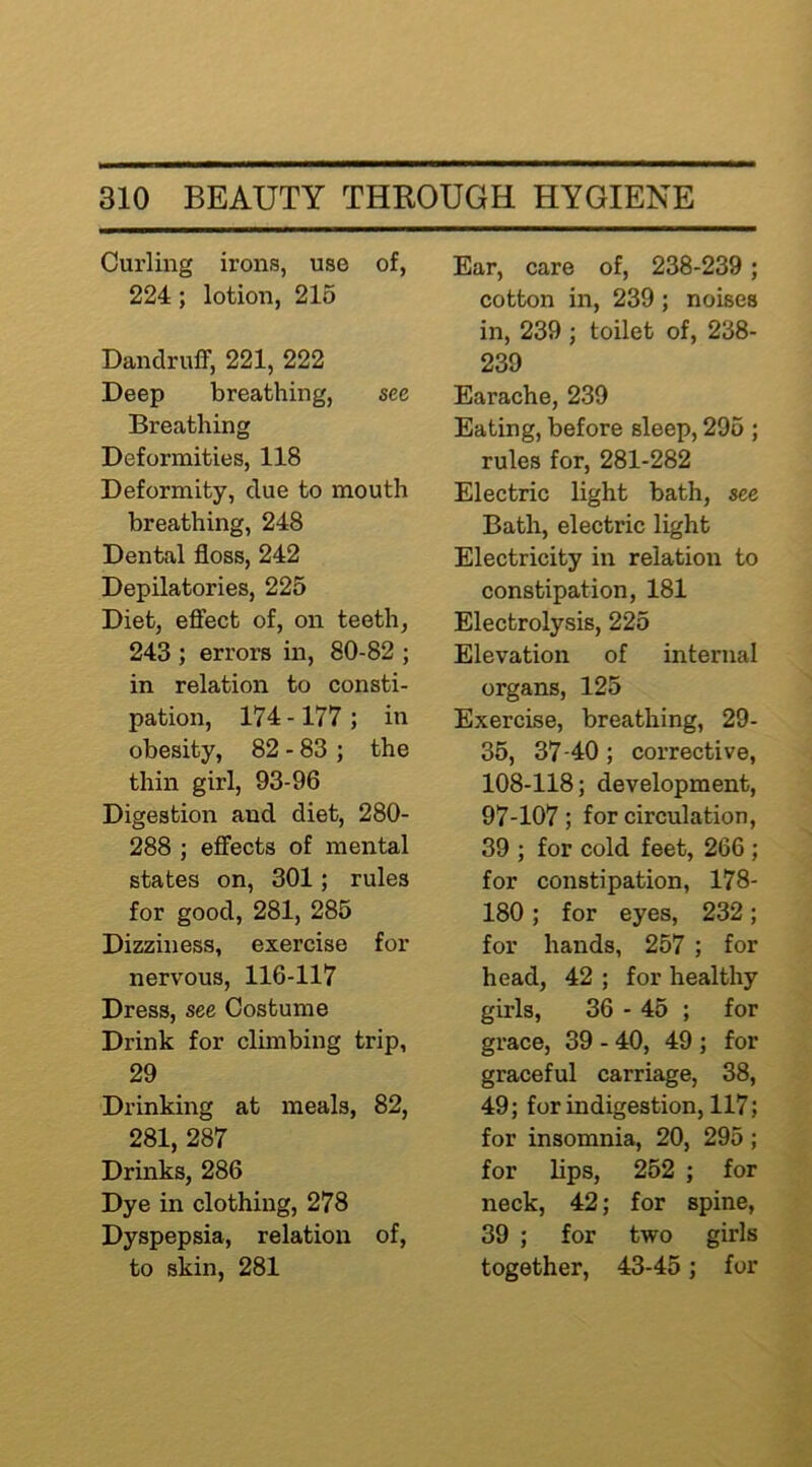 Curling irons, use of, 224 ; lotion, 216 Dandruff, 221, 222 Deep breathing, see Breathing Deformities, 118 Deformity, due to mouth breathing, 248 Dental floss, 242 Depilatories, 225 Diet, effect of, on teeth, 243 ; errors in, 80-82 ; in relation to consti- pation, 174-177 ; in obesity, 82 - 83 ; the thin girl, 93-96 Digestion and diet, 280- 288 ; effects of mental states on, 301; rules for good, 281, 285 Dizziness, exercise for nervous, 116-117 Dress, see Costume Drink for climbing trip, 29 Drinking at meals, 82, 281, 287 Drinks, 286 Dye in clothing, 278 Dyspepsia, relation of, to skin, 281 Ear, care of, 238-239; cotton in, 239; noises in, 239 ; toilet of, 238- 239 Earache, 239 Eating, before sleep, 296 ; rules for, 281-282 Electric light bath, see Bath, electric light Electricity in relation to constipation, 181 Electrolysis, 225 Elevation of internal organs, 125 Exercise, breathing, 29- 36, 37-40; corrective, 108-118; development, 97-107; for circulation, 39 ; for cold feet, 266 ; for constipation, 178- 180 ; for eyes, 232; for hands, 257 ; for head, 42 ; for healthy girls, 36 - 45 ; for grace, 39 - 40, 49 ; for graceful carriage, 38, 49; for indigestion, 117; for insomnia, 20, 295; for lips, 262 ; for neck, 42; for spine, 39 ; for two girls together, 43-45; for