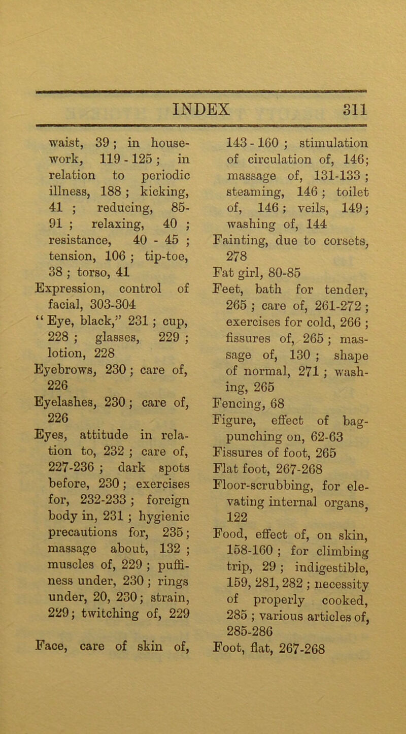 waist, 39; in house- work, 119 -125 ; in relation to periodic illness, 188; kicking, 41 ; reducing, 85- 91 ; relaxing, 40 ; resistance, 40 - 45 ; tension, 106 ; tip-toe, 38 ; torso, 41 Expression, control of facial, 303-304 “Eye, black,” 231; cup, 228 ; glasses, 229 ; lotion, 228 Eyebrows, 230; care of, 226 Eyelashes, 230; care of, ^226 Eyes, attitude in rela- tion to, 232 ; care of, 227-236 ; dark spots before, 230; exercises for, 232-233 ; foreign body in, 231; hygienic precautions for, 235; massage about, 132 ; muscles of, 229 ; pufE- ness under, 230 ; rings under, 20, 230; strain, 229; twitching of, 229 Face, care of skin of. 143 -160 ; stimulation of circulation of, 146; massage of, 131-133; steaming, 146; toilet of, 146; veils, 149; washing of, 144 Fainting, due to corsets, 278 Fat girl, 80-85 Feet, bath for tender, 265 ; care of, 261-272 ; exercises for cold, 266 ; fissures of, 265; mas- sage of, 130 ; shape of normal, 271; wash- ing, 265 Fencing, 68 Figure, effect of bag- punching on, 62-63 Fissures of foot, 265 Flat foot, 267-268 Floor-scrubbing, for ele- vating internal organs 122 Food, effect of, on skin, 158-160 ; for climbing trip, 29 ; indigestible, 159, 281, 282 ; necessity of properly cooked, 285 ; various articles of, 285-286 Foot, flat, 267-268
