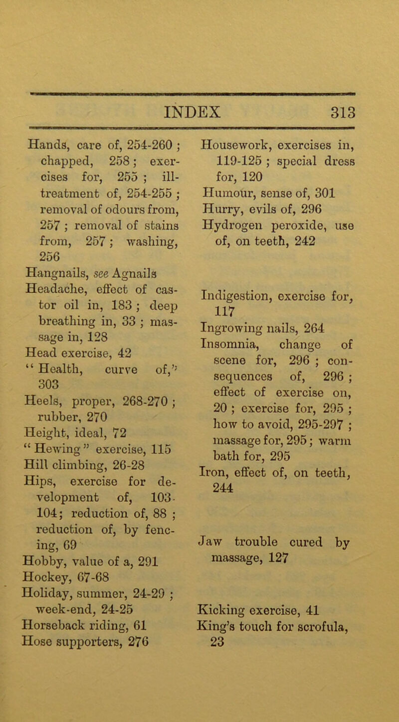Hands, care of, 254-260 ; chapped, 258; exer- cises for, 255 ; ill- treatment of, 254-255 ; removal of odours from, 257 ; removal of stains from, 257; washing, 256 Hangnails, see Agnails Headache, effect of cas- tor oil in, 183; deep breathing in, 33 ; mas- sage in, 128 Head exercise, 42 “ Health, curve of,’’ 303 Heels, proper, 268-270 ; rubber, 270 Height, ideal, 72 “ Hewing ” exercise, 115 Hill climbing, 26-28 Hips, exercise for de- velopment of, 103 - 104; reduction of, 88 ; reduction of, by fenc- ing, 69 Hobby, value of a, 291 Hockey, 67-68 Holiday, summer, 24-29 ; week-end, 24-25 Horseback riding, 61 Hose supporters, 276 Housework, exercises in, 119-125 ; special dress for, 120 Humour, sense of, 301 Hurry, evils of, 296 Hydrogen peroxide, use of, on teeth, 242 Indigestion, exercise for, 117 Ingrowing nails, 264 Insomnia, change of scene for, 296 ; con- sequences of, 296 ; effect of exercise on, 20 ; exercise for, 295 ; how to avoid, 295-297 ; massage for, 295; warm bath for, 295 Iron, effect of, on teeth, 244 Jaw trouble cured by massage, 127 Kicking exercise, 41 King’s touch for scrofula, 23