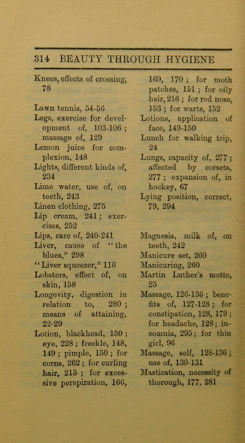 Knees, effects of crossing, 78 Lawn tennis, 54.-66 Legs, exercise for devel- opment of, 103-106 ; massage of, 129 Lemon juice for com- plexion, 148 Lights, different kinds of, 234 Lime water, use of, on teeth, 243 Linen clothing, 275 Lip cream, 241; exer- cises, 252 Lips, care of, 240-241 Liver, cause of “ the blues,” 298 “Liver squeezer,” 116 Lobsters, effect of, on skin, 168 Longevity, digestion in relation to, 280 ; means of attaining, 22-29 Lotion, blackhead, 160 ; eye, 228 ; freckle, 148, 149 ; pimple, 150 ; for corns, 262 ; for curling hair, 216 ; for exces- sive perspiration, 166, 169, 170 ; for moth patches, 151 ; for oily hair, 216 ; for red nose, 153 ; for warts, 152 Lotions, application of face, 149-150 Lunch for walking trip, 24 Lungs, capacity of, 277 ; affected by corsets, 277 ; expansion of, in hockey, 67 Lying position, correct, 79, 294 Magnesia, milk of, on teeth, 242 Manicure set, 260 Manicuring, 260 Martin Luther’s motto, 25 Massage, 126-136 ; bene- fits of, 127-128; for constipation, 128, 179; for headache, 128; in- somnia, 295; for thin girl, 96 Massage, self, 128-136; use of, 130-131 Mastication, necessity of thorough, 177, 281