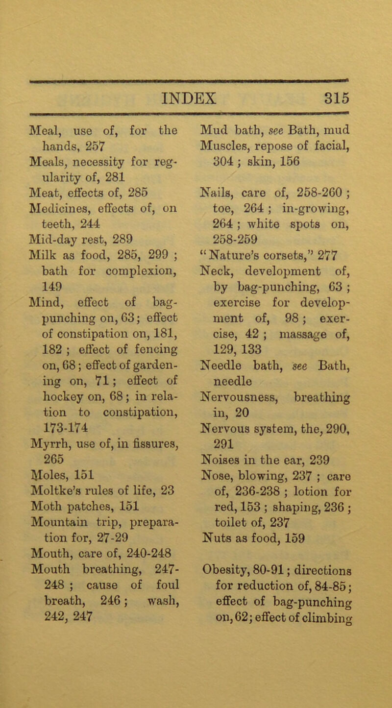 Meal, use of, for the hands, 257 Meals, necessity for reg- ularity of, 281 Meat, effects of, 286 Medicines, effects of, on teeth, 244 Mid-day rest, 289 Milk as food, 285, 299 ; bath for complexion, 149 Mind, effect of bag- punching on, 63; effect of constipation on, 181, 182 ; effect of fencing on, 68; effect of garden- ing on, 71; effect of hockey on, 68; in rela- tion to constipation, 173-174 Myrrh, use of, in fissures, 265 Moles, 151 Moltke’s rules of life, 23 Moth patches, 151 Mountain trip, prepara- tion for, 27-29 Mouth, care of, 240-248 Mouth breathing, 247- 248 ; cause of foul breath, 246; wash, 242, 247 Mud bath, see Bath, mud Muscles, repose of facial, 304 ; skin, 156 Nails, care of, 258-260 ; toe, 264; in-growing, 264 ; white spots on, 258-269 “Nature’s corsets,’’ 277 Neck, development of, by bag-punching, 63 ; exercise for develop- ment of, 98; exer- cise, 42 ; massage of, 129, 133 Needle bath, see Bath, needle Nervousness, breathing in, 20 Nervous system, the, 290, 291 Noises in the ear, 239 Nose, blowing, 237 ; care of, 236-238 ; lotion for red, 163 ; shaping, 236 ; toilet of, 237 Nuts as food, 159 Obesity, 80-91; directions for reduction of, 84-86; effect of bag-punching on, 62; effect of climbing