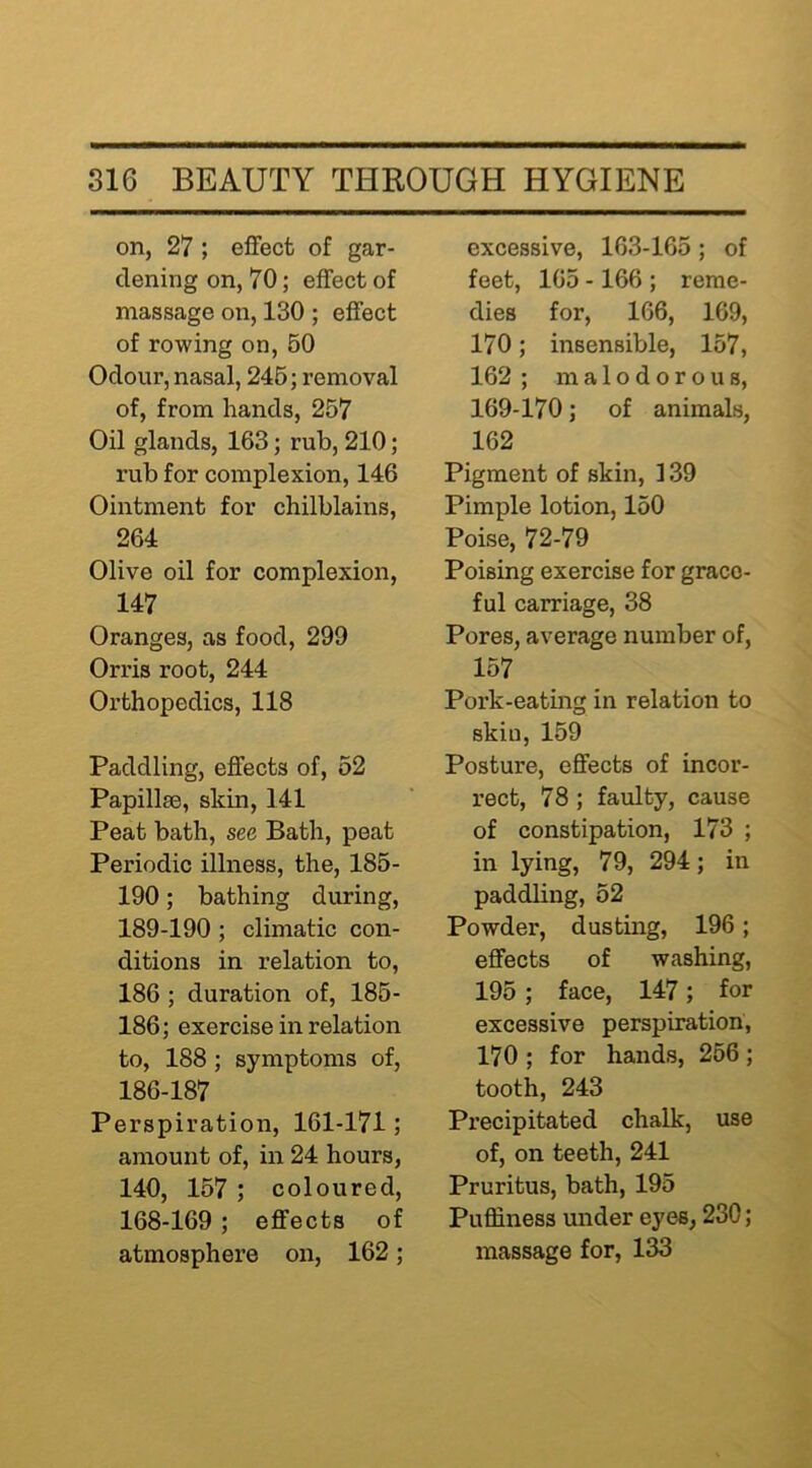 on, 27 ; effect of gar- dening on, 70; effect of massage on, 130 ; effect of rowing on, 60 Odour, nasal, 246; removal of, from hands, 267 Oil glands, 163; rub, 210; rub for complexion, 146 Ointment for chilblains, 264 Olive oil for complexion, 147 Oranges, as food, 299 Orris root, 244 Orthopedics, 118 Paddling, effects of, 52 Papillm, skin, 141 Peat bath, see Bath, peat Periodic illness, the, 185- 190; bathing during, 189-190; climatic con- ditions in relation to, 186 ; duration of, 185- 186; exercise in relation to, 188; symptoms of, 186-187 Perspiration, 161-171; amount of, in 24 hours, 140, 157 ; coloured, 168-169; effects of atmosphere on, 162; excessive, 163-165; of feet, 165 -166 ; reme- dies for, 166, 169, 170; insensible, 157, 162 ; malodorous, 169-170; of animals, 162 Pigment of skin, 139 Pimple lotion, 150 Poise, 72-79 Poising exercise for grace- ful carriage, 38 Pores, average number of, 157 Pork-eating in relation to skin, 169 Posture, effects of incor- rect, 78 ; faulty, cause of constipation, 173 ; in lying, 79, 294; in paddling, 52 Powder, dusting, 196; effects of washing, 195; face, 147; for excessive perspiration, 170 ; for hands, 256 ; tooth, 243 Px’ecipitated chalk, use of, on teeth, 241 Pruritus, bath, 195 Puffiness under eyes, 230; massage for, 133