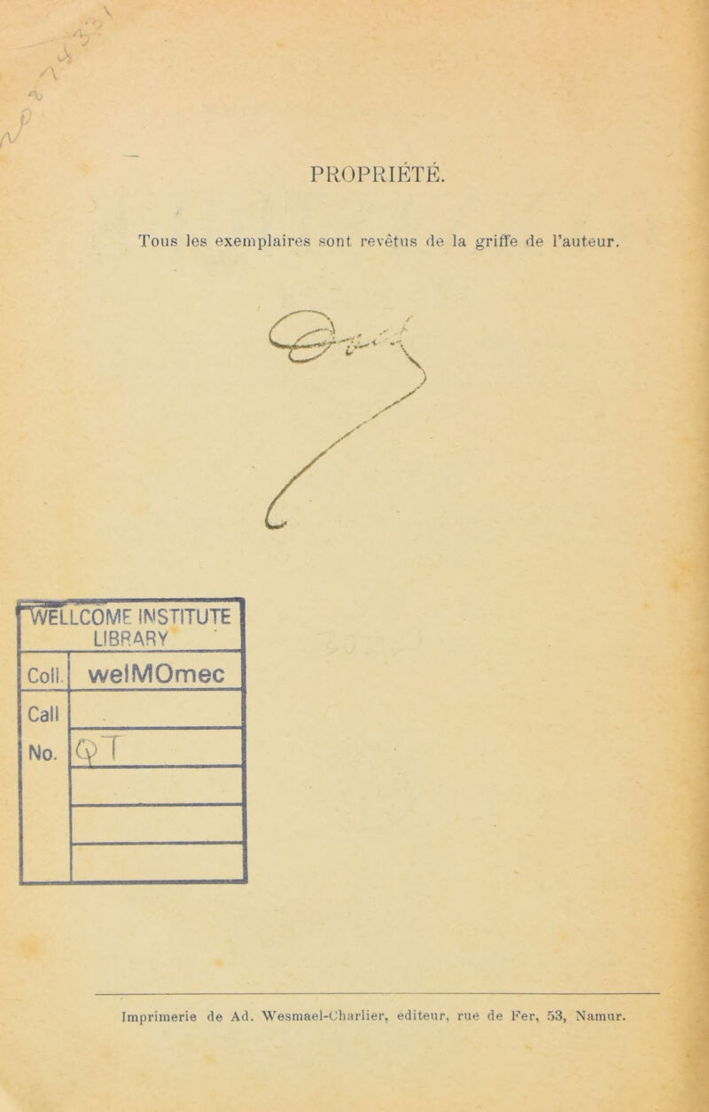 PROPRIETE. \ /V A; f/ y Tous les exemplaires sont revêtus de la grifl'e de l’auteur. ■Wellcome imstitute LIBRARY Coll. welMOmec Call No. . QT I V *5» Imprimerie de Ad. Wesmael-Charlier, éditeur, rue de Fer, 53, Namur.