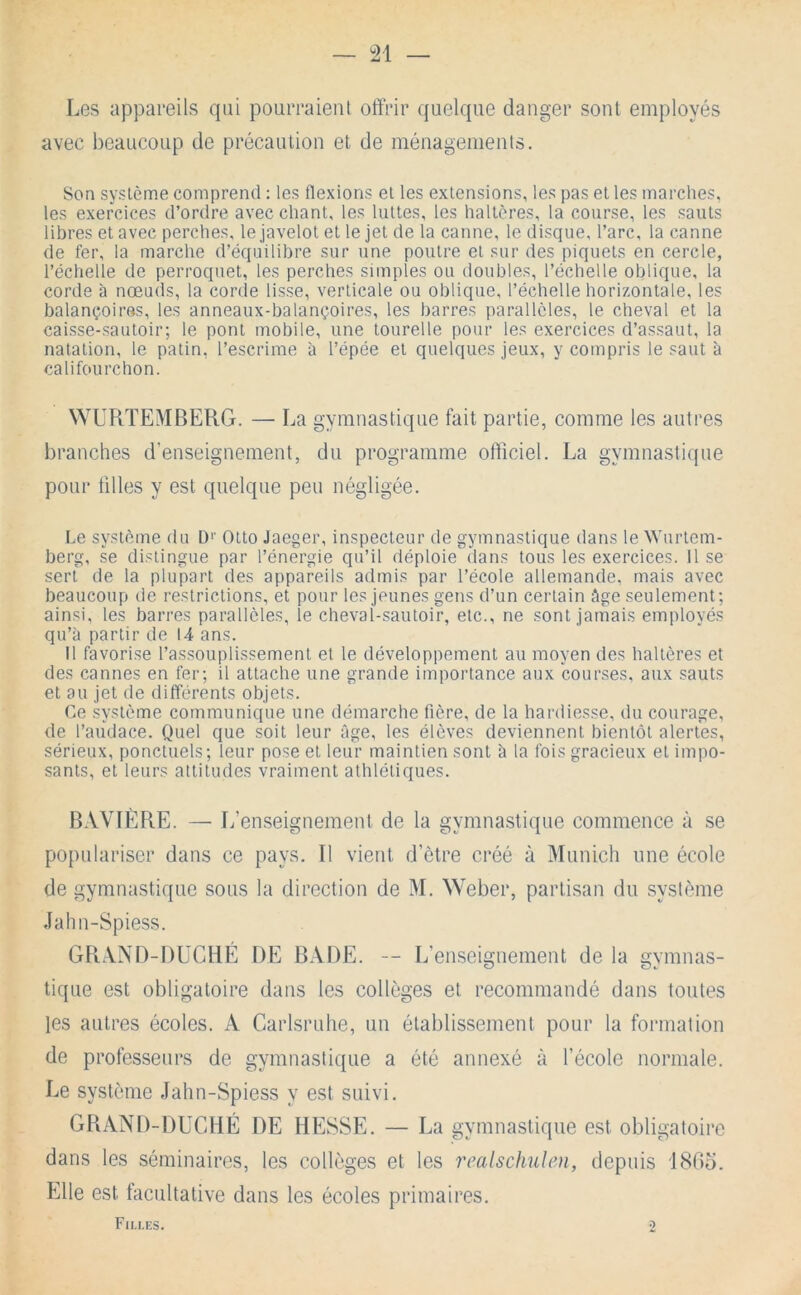 Les appareils qui pourraient offrir quelque danger sont employés avec beaucoup de précaution et de ménagements. Son système comprend : les flexions et les extensions, les pas et les marches, les exercices d’ordre avec chant, les luttes, les haltères, la course, les sauts libres et avec perches, le javelot et le jet de la canne, le disque, l’arc, la canne de fer, la marche d’équilibre sur une poutre et sur des piquets en cercle, l’échelle de perroquet, les perches simples ou doubles, l’échelle oblique, la corde à nœuds, la corde lisse, verticale ou oblique, l’échelle horizontale, les balançoires, les anneaux-balançoires, les barres parallèles, le cheval et la caisse-sautoir; le pont mobile, une tourelle pour les exercices d’assaut, la natation, le patin, l’escrime à l’épée et quelques jeux, y compris le saut à califourchon. WURTEMBERG. — La gymnastique fait partie, comme les autres branches d’enseignement, du programme officiel. La gymnastitpie pour tilles y est quelque peu négligée. Le système du D>’ Otto Jaeger, inspecteur de gymnastique dans le Wurtem- berg, se distingue par l’énergie qu’il déploie dans tous les exercices. 11 se sert de la plupart des appareils admis par l’école allemande, mais avec beaucoup de restrictions, et pour les jeunes gens d’un certain âge seulement; ainsi, les barres parallèles, le cheval-sautoir, etc., ne sont jamais employés qu’à partir de 14 ans. Il favorise l’assouplissement et le développement au moyen des haltères et des cannes en fer; il attache une grande importance aux courses, aux sauts et au jet de différents objets. Ce système communique une démarche fière, de la hardiesse, du courage, de l’audace. Quel que soit leur âge, les élèves deviennent bientôt alertes, sérieux, ponctuels; leur pose et leur maintien sont à la fois gracieux et impo- sants, et leurs attitudes vraiment athlétiques. B.VVIÈRE. — L’enseignement de la gymnastique commence à se populariser dans ce pays. Il vient d’ètre créé à Munich une école de gymnastique sous la direction de M. Weber, partisan du système Jahn-Spiess. GPi.\NI)-l)UCHÉ DE BADE. — L’enseigtiement de la gymnas- tique est obligatoire dans les collèges et recommandé dans toutes les autres écoles. A Carlsruhe, un établissement pour la formation de professeurs de gymnastique a été annexé à l’école normale. Le système Jahn-Spiess y est suivi. GRAND-DUCHÉ DE HESSE. — La gymnastique est obligatoire dans les séminaires, les collèges et les realschulen, depuis i80o. Elle est facultative dans les écoles primaires. Filles. 2