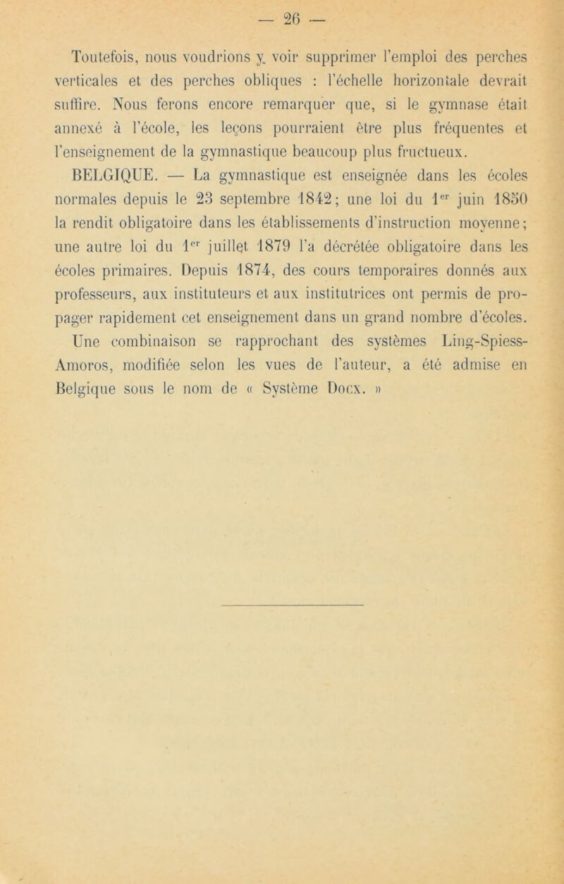 Toutefois, nous voudrions y. voir supprimer l’emploi des perches verticales et des perches obliques : l’échelle horizontale devrait sulhre. Nous ferons encore remarquer que, si le gymnase était annexé à l’école, les leçons pourraient être plus fréquentes et l’enseignement de la gymnastique beaucoup plus fructueux. BELGIQUE. — La gymnastique est enseignée dans les écoles normales depuis le 23 septembre 1842; une loi du l'' juin 18o0 la rendit obligatoire dans les établissements d’instruction moyenne; une autre loi du l'’’’ juillet 1879 l’a décrétée obligatoire dans les écoles primaires. Depuis 1874, des cours temporaires donnés aux professeurs, aux instituteurs et aux institutilces ont permis de pro- pager rapidement cet enseignement dans un grand nombre d’écoles. Une combinaison se rapprochant des systèmes Ling-Spiess- Amoros, modifiée selon les vues de l’auteur, a été admise en Belgique sous le nom de « Système Doux. »