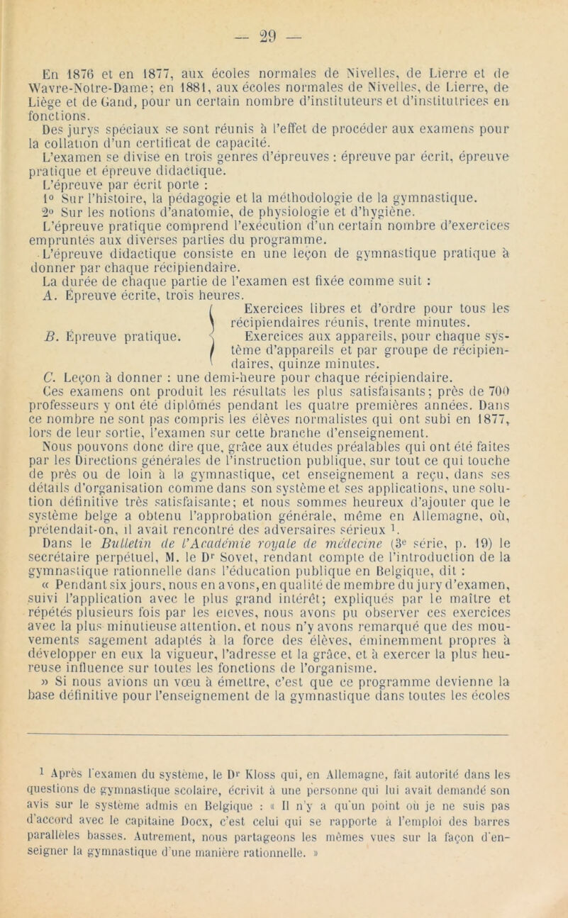 En 1876 et en 1877, aux écoles normales de Nivelles, de Lierre et de Wavre-Nolre-Dame; en 1881, aux écoles normales de Nivelles, de Lierre, de Liège et deGand, pour un certain nombre d’instituteurs et d’institutrices en fonctions. Des jurys spéciaux se sont réunis i» l’effet de procéder aux examens pour la collation d’un certilicat de capacité. L’examen se divise en trois genres d’épreuves : épreuve par écrit, épreuve pratique et épreuve didactique. L’épreuve par écrit porte ; 1» Sur l’histoire, la pédagogie et la méthodologie de la gymnastique. Sur les notions d’anatomie, de physiologie k d’hygiène. L’épreuve pratique comprend l’exécution d’un certain nombre d’exercices empruntés aux diverses parties du programme. L’épreuve didactique consiste en une leçon de gymnastique pratique à donner par chaque récipiendaire. La durée de chaque partie de l’examen est fixée comme suit : A. Épreuve écrite, trois heures. / Exercices libres et d’ordre pour tous les \ récipiendaires réunis, trente minutes. B. Épreuve pratique. \ Exercices aux appareils, pour chaque sys- ! tème d’appareils et par groupe de récipièn- ^ daires, quinze minutes. C. Leçon à donner : une demi-heure pour chaque récipiendaire. Ces examens ont produit les résultats les plus satisfaisants; près de 700 professeurs y ont été diplômés pendant les quatre premières années. Dans ce nombre ne sont pas compris les élèves normalistes qui ont subi en 1877, lors de leur sortie, l’examen sur celte branche d’enseignement. Nous pouvons donc dire que, grâce aux études préalables qui ont été faites par les Directions générales de rinslruclion publique, sur tout ce qui touche de près ou de loin à la gymnastique, cet enseignement a reçu, dans ses délads d’organisation comme dans son système et ses applications, une solu- tion définitive très satisfaisante; et nous sommes heureux d’ajouter que le système belge a obtenu l’approbation générale, même en Allemagne, où, prélendait-on, d avait rencontré des adversaires sérieux L Dans le Bnllelin de L'Académie royale de médecine (3'-’ série, p. 10) le secrétaire perpétuel, M. le D'' Sovet, rendant compte de l’introduction de la gymnastique rationnelle dans l’éducation publique en Belgique, dit : « Pendant six jours, nous en avons, en qualité de membre du jury d’examen, suivi l’application avec le idus grand intérêt; expliqués par le maître et répétés plusieurs fois par les eicves, nous avons pu observer ces exercices avec la plus minutieuse attention, et nous n’y avons remarqué que des mou- vements sagement adaptés à la force des élèves, éminemment propres à développer en eux la vigueur, l’adresse et la grâce, et à exercer la plus heu- reuse influence sur toutes les fonctions de l’organisme, » Si nous avions un vœu â émettre, c’est que ce programme devienne la base définitive pour l’enseignement de la gymnastique dans toutes les écoles 1 Après l’examen du système, le D>' Kloss qui, en Allemagne, fait autorité dans les questions de gymnastique scolaire, écrivit à une personne qui lui avait demandé son avis sur le système admis en Belgique ; « Il n'y a qu'un point ou je ne suis pas d’accord avec le capitaine Docx, c’est celui qui se rapporte à l’eiiqdoi des barres parallèles basses. Autrement, nous partageons les mêmes vues sur la façon d’en- seigner la gymnastique d’une manière rationnelle. »