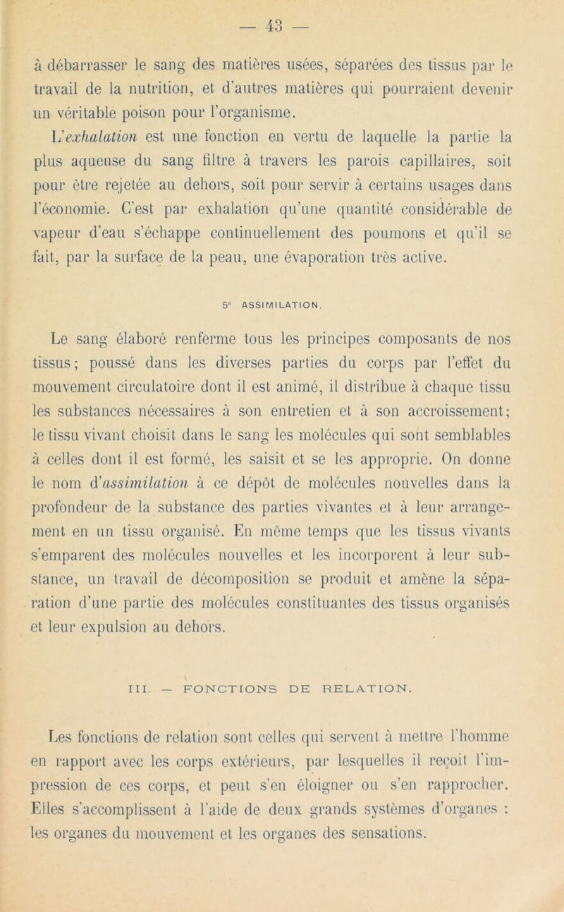 à débarrasser le sang des matières usées, séparées des tissus par le travail de la nutrition, et d’autres matières qui pourraient devenir un véritable poison pour l’organisme. exhalation est une fonction en vertu de laquelle la partie la plus aqueuse du sang filtre à travers les parois capillaires, soit pour être rejetée au dehors, soit pour servir à certains usages dans l’économie. C’est par exhalation qu’une quantité considérable de vapeur d’eau s’échappe continuellement des poumons et qu’il se fait, par la surface de la peau, une évaporation très active. 5“ ASSir/lILATION. Le sang élaboré renferme tous les principes composants de nos tissus ; poussé dans les diverses parties du corps par l’effet du mouvement circulatoire dont il est animé, il distribue à chaipie tissu les substances nécessaires à son entretien et à son accroissement; le tissu vivant choisit dans le sang les molécules qui sont semblables à celles dont il est formé, les saisit et se les approprie. On donne le nom d'assimilation à ce dépôt de molécules nouvelles dans la profondeur de la substance des parties vivantes et à leur arrange- ment en un tissu organisé. En môme temps que les tissus vivants s’emparent des molécules nouvelles et les incorporent à leur sub- stance, un travail de décomposition se produit et amène la sépa- ration d’une partie des molécules constituantes des tissus organisés et leur expulsion au dehors. III. — FONCTIONS DE RELATION. Les fonctions de relation sont celles qui servent à mettre riiomme en rapport avec les corps extérieurs, par lesquelles il reçoit l’im- pression de ces corps, et peut .s’en éloigner ou s’en rapprocher. Elles s’accomplissent à l’aide de deux grands systèmes d’organes ; les organes du mouvement et les organes des sensations.