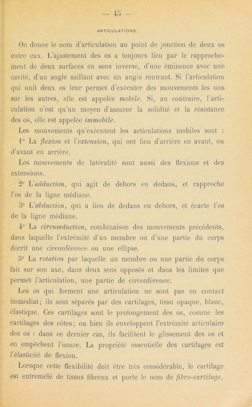 ARTICULATIONS. On donne le nom d’articulation au point de jonction de deux os entre eux. L’ajustement des os a toujours lieu par le rapproche- ment de deux surfaces en sens inverse, d’une éminence avec une cavité, d’un angle saillant avec un angie rentrant. Si l’articulation qui unit deux os leur permet d’exécuter des mouvements les uns sur les autres, elle est appelée mobile. Si, au conti-aii*e, l’arti- culation n’est qu’un moyen d’assurer la solidité et la résistance des os, elle est appelée immobile. Les mouvements qu’exécutent les articulations mobiles sont : 1“ La flexion et \'extension, qui ont lieu d’arrière en avant, ou d’avant en arrière. Les mouvements de latéralité sont aussi des tlexions et des extensions. 2° \j'adduction, qui agit de dehors en dedans, et rapproche l’os de la ligne médiane. 3'’ L'abdiiciion, qui a lieu de dedans en dehors, et écarte l’os de la ligne médiane. 4 La circumduction, combinaison des mouvements précédents, dans laquelle l’extrémité d’un membre ou d’une partie du corps décrit une circonférence ou une ellipse. o“ La rotation par laquelle un membre ou une partie du corps fait sur son axe, dans deux sens opposés et dans les limites que permet l’articulation, une partie de circonférence: Les os qui foianent une articulation ne sont pas en contact immédiat; ils sont séparés par des cartilages, tissu opaque, blanc, élastique. Ces cartilages sont le prolongement des os, comme les cartilages des cotes; ou bien ils enveloppent l’extrémité articulaire des os : dans ce dernier cas, ils facilitent le glissement des os et en empêchent l’usure. La propriété essentielle des cartilages est l’élasticité de flexion. Lorsque cette flexibilité doit être très considérable, le cartilage est entremêlé de tissus fibreux et porte le nom de fibro-cartilage.