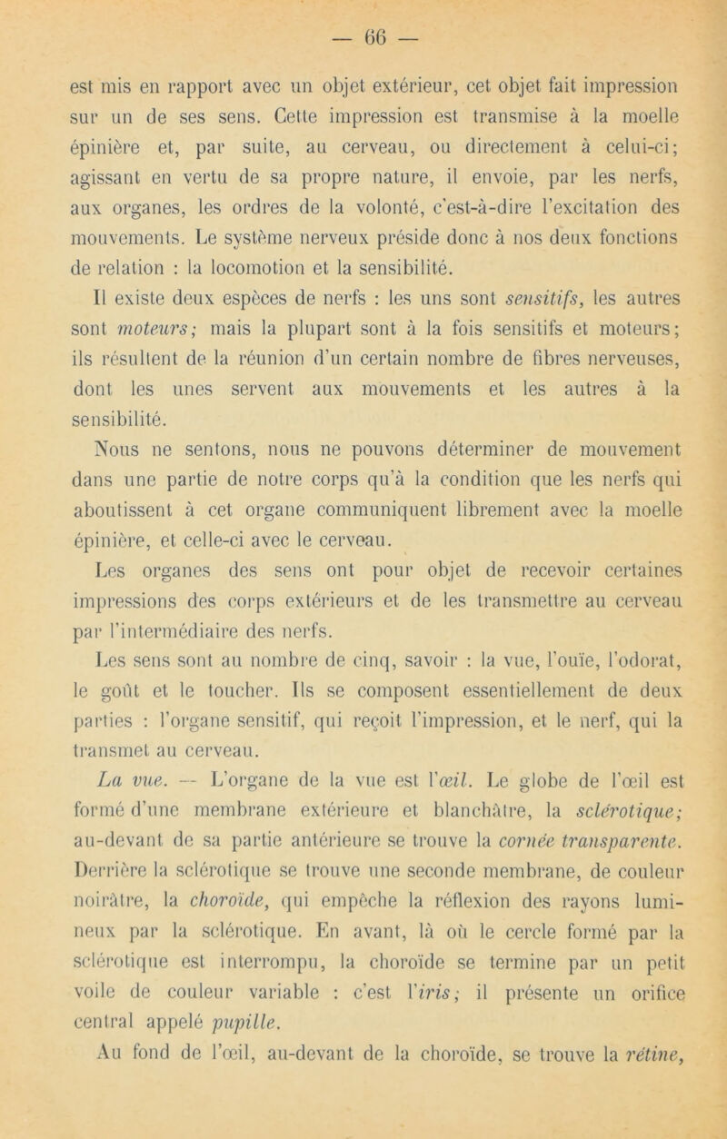 est mis en rapport avec un objet extérieur, cet objet fait impression sur un de ses sens. Cette impression est transmise à la moelle épinière et, par suite, au cerveau, ou directement à celui-ci; agissant en vertu de sa propre nature, il envoie, par les nerfs, aux organes, les ordres de la volonté, c'est-à-dire l’excitation des mouvements. Le système nerveux préside donc à nos deux fonctions de relation : la locomotion et la sensibilité. Il existe deux espèces de nerfs : les uns sont sensitifs, les autres sont moteurs; mais la plupart sont à la fois sensitifs et moteurs; ils résultent de la réunion d’un certain nombre de fibres nerveuses, dont les unes servent aux mouvements et les autres à la sensibilité. Nous ne sentons, nous ne pouvons déterminer de mouvement dans une partie de notre corps qu’à la condition que les nerfs qui aboutissent à cet organe communiquent librement avec la moelle épinière, et celle-ci avec le cerveau. Les organes des sens ont pour objet de recevoir certaines impressions des corps extérieurs et de les transmettre au cerveau par l’intermédiaire des nerfs. Les sens .sont au nombre de cinq, savoir : la vue, l’ouïe, l’odorat, le goût et le toucher. Ils se composent essentiellement de deux parties : l’oi*gane sensitif, qui reçoit l’impression, et le nerf, qui la transmet au cerveau. La vue. — L’organe de la vue est Vœil. Le globe de l’œil est formé d’une membrane extérieure et blanchâtre, la sclérotique; au-devant de sa partie antérieure se trouve la cornée transparente. Derrière la sclérotique se trouve une seconde membrane, de couleur noirâtre, la choroïde, (pii empêche la réflexion des rayons lumi- neux par la sclérotique. En avant, là où le cercle formé par la .sclérotique est interrompu, la choroïde se termine par un petit voile de couleur variable ; c’est Yiris; il présente un orifice central appelé pupille. Au fond de l’œil, au-devant de la choroïde, se trouve la rétine,