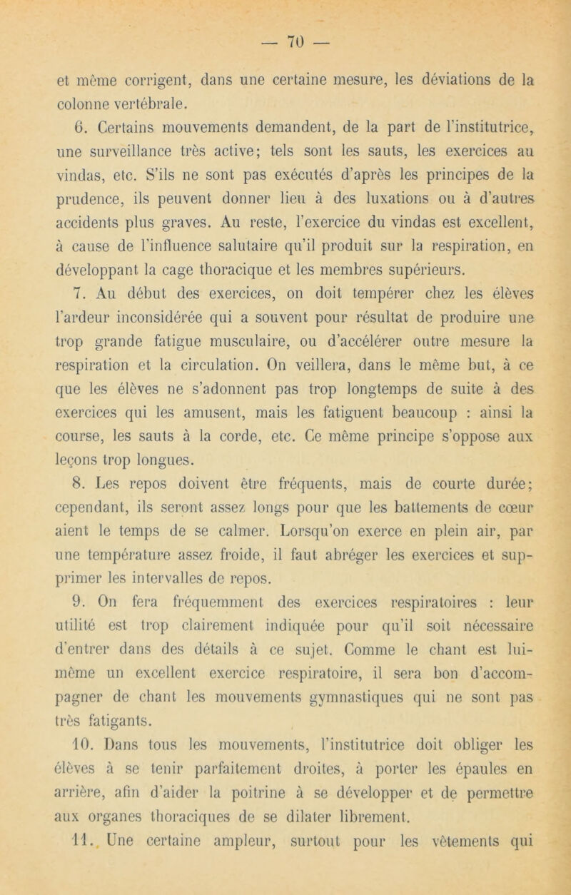 et même corrigent, dans une certaine mesure, les déviations de la colonne vertébrale. 6. Certains mouvements demandent, de la part de l’institutrice, une surveillance très active; tels sont les sauts, les exercices au vindas, etc. S’ils ne sont pas exécutés d’après les principes de la prudence, ils peuvent donner lieu à des luxations ou à d’autres accidents plus graves. Au reste, l’exercice du vindas est excellent, à cause de l’influence salutaire qu’il produit sur la respiration, en développant la cage thoracique et les membres supérieurs. 7. Au début des exercices, on doit tempérer chez les élèves l’ardeur inconsidérée qui a souvent pour résultat de produire une trop grande fatigue musculaire, ou d’accélérer outre mesure la respiration et la circulation. On veillera, dans le meme but, à ce que les élèves ne s’adonnent pas trop longtemps de suite à des exercices qui les amusent, mais les fatiguent beaucoup : ainsi la course, les sauts à la corde, etc. Ce môme principe s’oppose aux leçons trop longues. 8. Les repos doivent être fréquents, mais de courte durée; cependant, ils seront assez longs pour que les battements de cœur aient le temps de se calmer. Lorsqu’on exerce en plein air, par une température assez froide, il faut abréger les exercices et sup- pi’imer les intervalles de repos. 9. On fera fréquemment des exercices respiratoires : leur utilité est trop clairement indiquée pour qu’il soit nécessaire d’entrer dans des détails à ce sujet. Comme le chant est lui- même un excellent exercice respiratoire, il sera bon d’accom- pagner de chant les mouvements gymnastiques qui ne sont pas très fatigants. 10. Dans tous les mouvements, l’institutrice doit obliger les élèves à se tenir parfaitement droites, à porter les épaules en arrière, afin d’aider la poitrine à se développer et de permettre aux organes thoraciques de se dilater librement. il.. Une certaine ampleur, surtout pour les vêtements qui