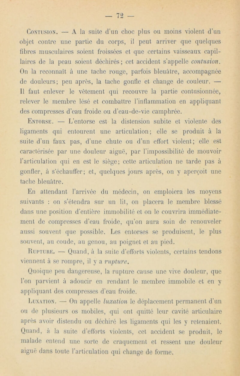 Contusion. — A la suite d’un choc plus ou moins violent d’un objet contre une partie du corps, il peut arriver que quelques fibres musculaires soient froissées et que certains vaisseaux capil- laires de la peau soient déchirés; cet accident s’appelle contusion. On la reconnaît à une tache rouge, parfois bleuâtre, accompagnée de douleurs; peu après, la tache gonfle et change de couleur. — Il faut enlever le vêtement qui recouvre la partie contusionnée, relever le membre lésé et combattre l’inflammation en appliquant des compresses d’eau froide ou d’eau-de-vie camphrée. Entorse. — L’entorse est la distension subite et violente des ligaments qui entourent une articulation; elle se produit à la suite d’un faux pas, d’une chute ou d’un effort violent; elle est caractérisée par une douleur aiguë, par l’impossibilité de mouvoir l’articulation qui en est le siège; cette articulation ne tarde pas à gonfler, à s’échauffer; et, quelques jours après, on y aperçoit une tache bleuâtre. En attendant l’arrivée du médecin, on emploiera les moyens suivants : on s’étendra sur un lit, on placera le membre blessé dans une position d’entière immobilité et on le couvrira immédiate- ment de compresses d’eau froide, qu’on aura soin de renouveler aussi souvent que possible. Les entorses se produisent, le plus souvent, au coude, au genou, au poignet et au pied. Rupture. — Quand, à la suite d’efforts violents, certains tendons viennent à se rompre, il y a rupture. Quoique peu dangereuse, la rupture cause une vive douleur, que l’on parvient à adoucir en rendant le membre immobile et en y appliquant des compresses d’eau froide. IjüXATiON. — On appelle luxation le déplacement permanent d’un ou de plusieurs os mobiles, qui ont quitté leur cavité articulaire apriis avoir distendu ou déchiré les ligaments qui les y retenaient. Quand, à la suite d’efforts violents, cet accident se produit, le malade entend une sorte de craquement et ressent une douleur aiguë dans toute l’articulation qui change de forme.