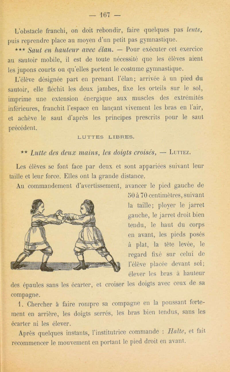 L’obstacle franchi, on doit rebondir, faire quelques pas lents, puis reprendre place au moyen d’un petit pas gymnastique. *** Saut en hauteur avec élan. — Pour exécuter cet exercice au sautoir mobile, il est de toute nécessité que les élèves aient les jupons courts ou qu’elles portent le costume gymnastique. L’élève désignée part en prenant l’élan ; arrivée à un pied du sautoir, elle fléchit les deux jambes, fixe les orteils sur le sol, imprime une extension énergique aux muscles des extrémités inférieures, franchit l’espace en lançant vivement les bras en l’air, et achève le saut d’après les principes prescrits pour le saut précédent. LUTTES LIBRES. ** Lutte des deux mains, les doigts croisés, — Luttez. Les élèves se font face par deux et sont appariées suivant leur taille et leur force. Elles ont la grande distance. Au commandement d’avertissement, avancer le pied gauche de oO à 70 centimètres, suivant la taille; ployer le jarret gauche, le jarret droit bien tendu, le haut du corps en avant, les pieds posés à plat, la tète levée, le regard fixé sur celui de l’élève placée devant soi; élever les bras à hauteur des épaules sans les écarter, et croiser les doigts avec ceux de sa compagne. 1. Chercher à faire rompre sa compagne en la poussant forte- ment en arrière, les doigts serrés, les bras bien tendus, sans les écarter ni les élever. Après quelques instants, l’institutrice commande : Halte, et fait recommencer le mouvement en poi'tant le pied droit en a\ant.