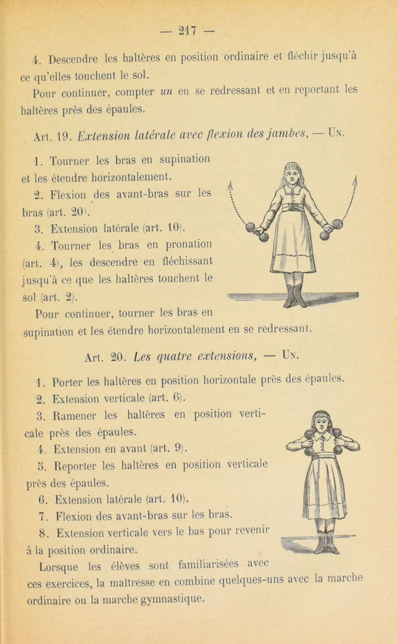 4. Descendre les haltères en position ordinaire et fléchir jusqu’à ce qu’elles touchent le sol. Pour continuer, compter un en se redressant et en reportant les haltères près des épaules. Art. 19. Extension latérale avec flexion des jambes,— 1. Tourner les bras en supination et les étendre horizontalement. 2. Flexion des avant-bras sur les bras iart. 20'. 3. Extension latérale (art. 101. 4. Tourner les bras en pronation (art. 4), les descendre en fléchissant jusqu’à ce que les haltères touchent le sol (art. 2). Pour continuer, tourner les bras en supination et les étendre horizontalement en se redressant. Art. 20. Les quatre extensions, — Un. 1. Porter les haltères en position horizontale près des épaules. 2. Extension verticale (art. 0). 3. Ramener les haltères en position verti- cale près des épaules. 4. Extension en avant (art. 9). O. Reporter les haltères en position verticale près des épaules. 6. Extension latérale (art. 10). 7. Flexion des avant-bras sur les bras. 8. Extension verticale vers le bas pour revenir à la position ordinaire. Lorsque les élèves sont familiarisées avec ces exercices, la maîtresse en combine quelques-uns avec la marche ordinaire ou la marche gymnastique.