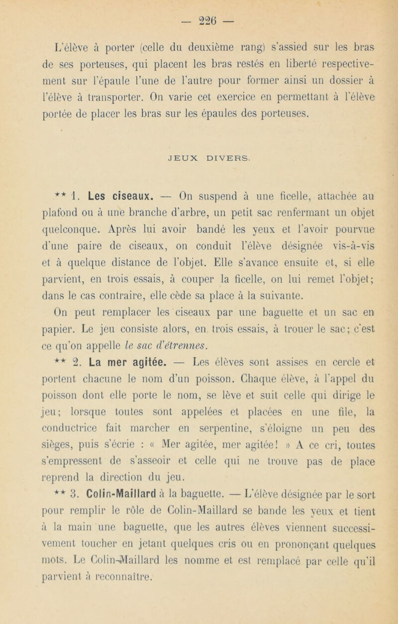 L’élève à porter (celle du deuxième rang) s’assied sur les bras de ses porteuses, qui placent les bras restés en liberté respective- ment sur l’épaule l’une de l’autre pour former ainsi un dossier à l’élève à transporter. On varie cet exercice en permettant à l’élève portée de placer les bras sur les épaules des porteuses. JEUX DIVERS. ** 1. Les ciseaux. — On suspend à une ficelle, attachée au plafond ou à une branche d’arbre, un petit sac renfermant un objet quelconque. Après lui avoir bandé les yeux et l’avoir pourvue d’une paire de ciseaux, on conduit l’élève désignée vis-à-vis et à quelque distance de l’objet. Elle s’avance ensuite et, si elle parvient, en trois essais, à couper la ficelle, on lui remet l’objet; dans le cas contraire, elle cède sa place à la suivante. On peut remplacer les ciseaux par une baguette et un sac en papier. Le jeu consiste alors, en trois essais, à trouer le sac; c'est ce qu’on appelle le sac d’étrennes. ** 2. La mer agitée. — Les élèves sont assises en cercle et portent chacune le nom d’un poisson. Chaque élève, à l'appel du poisson dont elle porte le nom, se lève et suit celle qui dirige le jeu; lorsque toutes sont appelées et placées en une file, la conductrice fait marcher en serpentine, s’éloigne un peu des sièges, puis s’écrie : « Mer agitée, mer agitée! » A ce cri, toutes s’empressent de s’asseoir et celle qui ne trouve pas de place reprend la direction du jeu. ** 3. Colin-Maillard à la baguette. — L’élève désignée par le sort pour remplir le rôle de Colin-Maillard se bande les yeux et tient à la main une baguette, que les autres élèves viennent successi- vement toucher en jetant quelques cris ou en prononçant quelques mots. Le Colin-AIaillard les nomme et est remplacé par celle qu’il parvient à reconnaître.