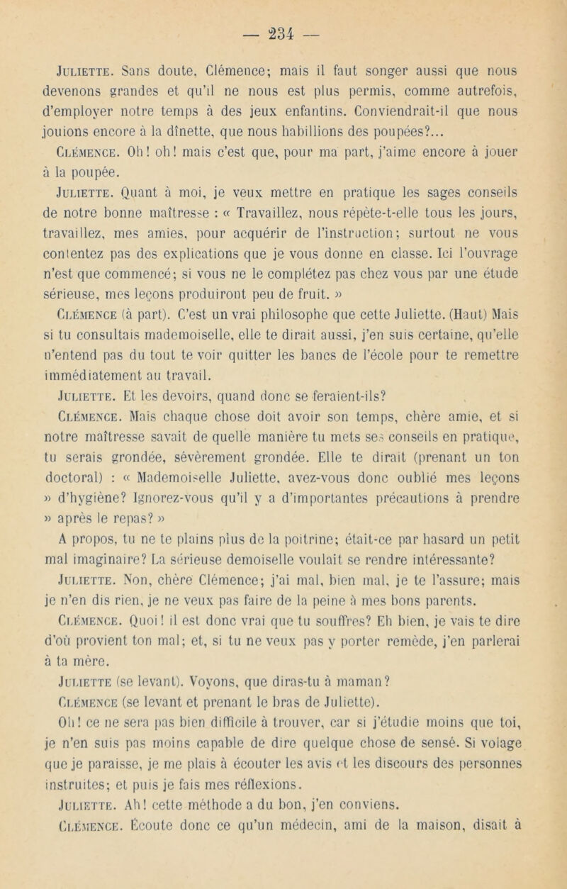 “234 — Juliette. Sans doute, Clémence; mais il faut songer aussi que nous devenons grandes et qu’il ne nous est plus permis, comme autrefois, d’employer notre temps à des jeux enfantins. Conviendrait-il que nous jouions encore à la dînette, que nous habillions des poupées?... CLÉME^•CE. Oh! oh! mais c’est que, pour ma part, j’aime encore à jouer à la poupée. Juliette. Quant à moi, je veux mettre en pratique les sages conseils de notre bonne maîtresse : « Travaillez, nous répète-t-elle tous les jours, travaillez, mes amies, pour acquérir de l’instruction; surtout ne vous conientez pas des explications que je vous donne en classe. Ici l’ouvrage n’est que commencé; si vous ne le complétez pas chez vous par une étude sérieuse, mes leçons produiront peu de fruit. » Clémence (à part). C’est un vrai philosophe que cette Juliette. (Haut) Mais si tu consultais mademoiselle, elle te dirait aussi, j’en suis certaine, qu’elle n’entend pas du tout te voir quitter les bancs de l’école pour te remettre immédiatement au travail. Juliette. Et les devoirs, quand donc se feraient-ils? Clémence. Mais chaque chose doit avoir son temps, chère amie, et si notre maîtresse savait de quelle manière tu mets ses conseils en pratique, tu serais grondée, sévèrement grondée. Elle te dirait (prenant un ton doctoral) : « Mademoiselle Juliette, avez-vous donc oublié mes leçons » d’hygiène? Ignorez-vous qu’il y a d’importantes précautions à prendre » après le repas? » A propos, tu ne te plains plus de la poitrine; était-ce par hasard un petit mal imaginaire? La sérieuse demoiselle voulait se rendre intéressante? Juliette. Non, chère Clémence; j’ai mal, bien mal, je te l’assure; mais je n’en dis rien, je ne veux pas faire de la peine îi mes bons parents. Clémence. Quoi! il est donc vrai que tu souffres? Eh bien, je vais te dire d’où provient ton mal; et, si tu ne veux pas y porter remède, j’en parlerai à ta mère. Juliette (se levant). Voyons, que diras-tu à maman? Clémence (se levant et prenant le bras de Juliette). Oh! ce ne sera jias bien difficile à trouver, car si j’étudie moins que toi, je n’en suis pas moins capable de dire quelque chose de sensé. Si volage que je paraisse, je me plais à écouter les avis et les discours des personnes instruites; et puis je fais mes réflexions. Juliette. Ah! cette méthode a du bon, j’en conviens. Ci.ÉMENCE. Écoute donc ce qu’un médecin, ami de la maison, disait à