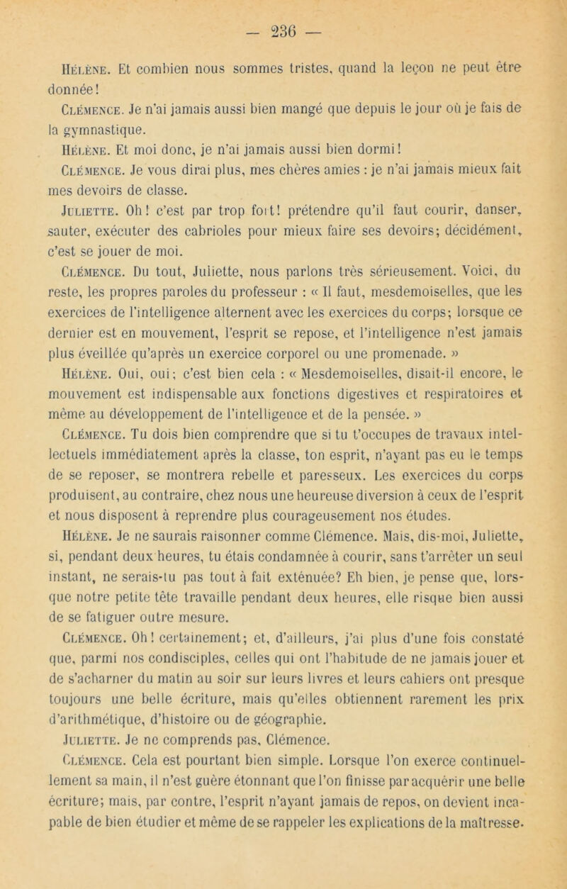 Hélène. Et combien nous sommes tristes, quand la leçon ne peut être’ donnée! Clémen'Ce. Je n’ai jamais aussi bien mangé que depuis le jour où je fais de la gymnastique. Hélène. Et moi donc, je n’ai jamais aussi bien dormi ! Clémence. Je vous dirai plus, mes chères amies : je n’ai jamais mieux fait mes devoirs de classe. Juliette. Oh! c’est par trop foit! prétendre qu’il faut courir, danser^ sauter, exécuter des cabrioles pour mieux faire ses devoirs; décidément, c’est se jouer de moi. Clémence. Du tout, Juliette, nous parlons très sérieusement. Voici, du reste, les propres paroles du professeur : « H faut, mesdemoiselles, que les exercices de l’intelligence alternent avec les exercices du corps; lorsque ce dernier est en mouvement, l’esprit se repose, et l’intelligence n’est jamais plus éveillée qu’après un exercice corporel ou une promenade. » Hélène. Oui, oui; c’est bien cela : « Mesdemoiselles, disait-il encore, le mouvement est indispensable aux fonctions digestives et respiratoires et même au développement de l’intelligence et de la pensée. » Clémence. Tu dois bien comprendre que si tu t’occupes de travaux intel- lectuels immédiatement après la classe, ton esprit, n’ayant pas eu le temps de se reposer, se montrera rebelle et paresseux. Les exercices du corps produisent, au contraire, chez nous une heureuse diversion à ceux de l’esprit et nous disposent à reprendre plus courageusement nos études. Hélène. Je ne saurais raisonner comme Clémence. Mais, dis-moi, Juliette, si, pendant deux heures, tu étais condamnée à courir, sans t’arrêter un seul instant, ne serais-tu pas tout à fait exténuée? Eh bien, je pense que, lors- que notre petite tête travaille pendant deux heures, elle risque bien aussi de se fatiguer outre mesure. Clémence. Oh! certainement; et, d’ailleurs, j’ai plus d’une fois constaté que, parmi nos condisciples, celles qui ont l’habitude de ne jamais jouer et de s’acharner du matin au soir sur leurs livres et leurs cahiers ont presque toujours une belle écriture, mais qu’elles obtiennent rarement les prix d’arithmétique, d’histoire ou de géographie. Juliette. Je ne comprends pas, Clémence. Clémence. Cela est pourtant bien simple. Lorsque l’on exerce continuel- lement sa main, il n’est guère étonnant que l’on finisse par acquérir une belle écriture; mais, par contre, l’esprit n’ayant jamais de repos, on devient inca- pable de bien étudier et même de se rappeler les explications de la maîtresse.