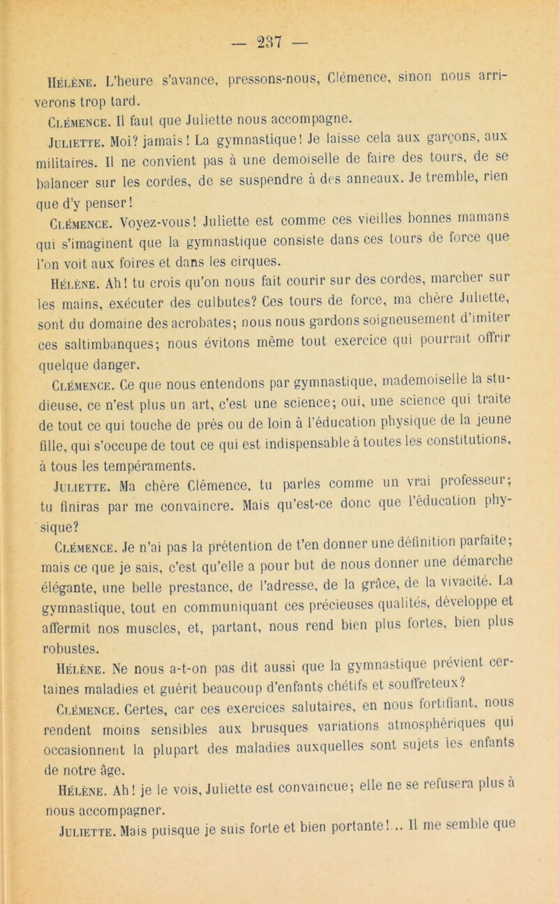 Hélène. L’heure s’avance, pressons-nous, Clémence, sinon nous arri- verons trop lard. Clémence. Il faut cpie Juliette nous accompagne. Juliette. Moi? jamais! La gymnastique! Je laisse cela aux gaiçons, aux militaires. Il ne convient pas à une demoiselle de faire des tours, de se balancer sur les cordes, de se suspendre à des anneaux. Je tremble, rien que d’y penser! Clémence. Voyez-vous! Juliette est comme ces vieilles bonnes mamans qui s’imaginent que la gymnastique consiste dans ces tours de force que l’on voit aux foires et dans les cirques. Hélène. Ah! tu crois qu’on nous fait courir sur des cordes, marcher sur les mains, exécuter des culbutes? Ces tours de force, ma chère Juliette, sont du domaine des acrobates; nous nous gardons soigneusement d’imiter ces saltimbanques; nous évitons même tout exercice qui pourrait offrir quelque danger. Clémence. Ce que nous entendons par gymnastique, mademoiselle la stu- dieuse, ce n’est plus un art, c’est une science; oui, une science qui tiaite de tout ce qui touche de près ou de loin à l’éducation physique de la jeune fille, qui s’occupe de tout ce qui est indispensable à toutes les constitutions, à tous les tempéraments. Juliette. Ma chère Clémence, tu parles comme un vrai professeur ; tu finiras par me convaincre. Mais qu’est-ce donc que l éducation phy- sique? Clémence. Je n’ai pas la prétention de t’en donner une définition pai faite, mais ce que je sais, c’est qu’elle a pour but de nous donner une démarche élégante, une belle prestance, de l’adresse, de la grâce, de la vivacité. I.a gymnastique, tout en communiquant ces précieuses qualités, développe et affermit nos muscles, et, partant, nous rend bien plus fortes, bien plus robustes. Hélène. Ne nous a-t-on pas dit aussi que la gymnastique prévient cer- taines maladies et guérit beaucoup d’enfants chétifs et souffreteux? Clémence. Certes, car ces exercices salutaires, en nous fortifiant, nous rendent moins sensibles aux brusques variations atmosphéi iques qui occasionnent la plupart des maladies auxquelles sont sujets les- enfants de notre âge. Hélène. Ah ! je le vois, Juliette est convaincue; elle ne se refusera plus a nous accompagner. Juliette. Mais puisque je suis forte et bien portante! .. 11 me semble que