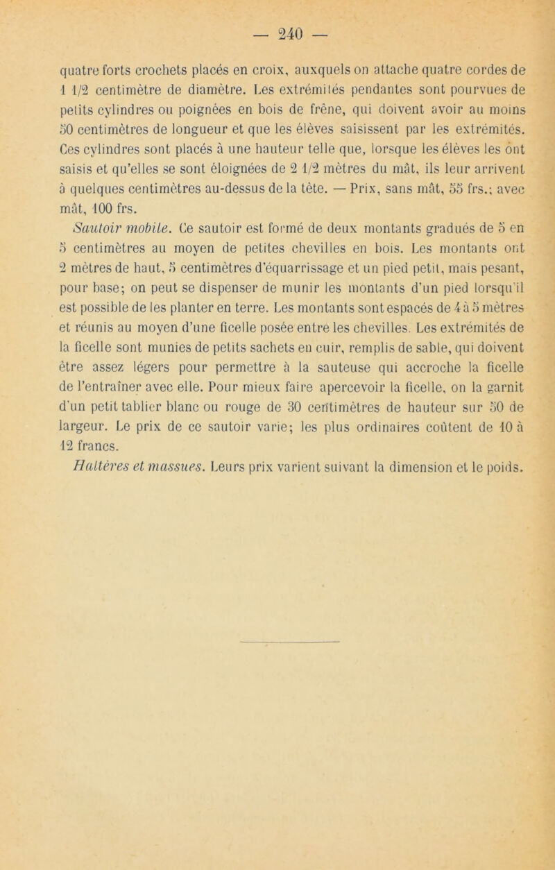 quatre forts crochets placés en croix, auxquels on attache quatre cordes de 1 1/2 centimètre de diamètre. Les extrémités pendantes sont pourvues de petits cylindres ou poignées en bois de frêne, qui doivent avoir au moins 50 centimètres de longueur et que les élèves saisissent par les extrémités. Ces cylindres sont placés à une hauteur telle que, lorsque les élèves les ont saisis et qu’elles se sont éloignées de 2 1/2 mètres du mât, ils leur arrivent à quelques centimètres au-dessus de la tète. — Prix, sans rmU, 55 frs.; avec mat, 100 frs. Sautoir mobile. Ce sautoir est formé de deux montants gradués de 5 en 5 centimètres au moyen de petites chevilles en bois. Les montants ont 2 mètres de haut, 5 centimètres d’équarrissage et un pied petit, mais pesant, pour base; on peut se dispenser de munir les montants d’un pied lorsqu’il est possible de les planter en terre. Les montants sont espacés de 4 à 5 mètres et réunis au moyen d’une ficelle posée entre les chevilles. Les extrémités de la ficelle sont munies de petits sachets en cuir, remplis de sable, qui doivent être assez légers pour permettre cà la sauteuse qui accroche la ficelle de l’entraîner avec elle. Pour mieux faire apercevoir la ficelle, on la garnit d’un petit tablier blanc ou rouge de 30 centimètres de hauteur sur 50 de largeur. Le prix de ce sautoir varie; les plus ordinaires coûtent de 10 à 12 francs. Haltères et massues. Leurs prix varient suivant la dimension et le poids.